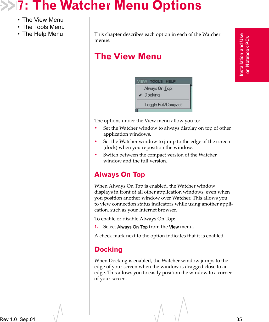 Rev 1.0  Sep.01 35Installation and Useon Notebook PCs7: The Watcher Menu Options• The View Menu• The Tools Menu• The Help Menu This chapter describes each option in each of the Watcher menus.The View MenuThe options under the View menu allow you to:•Set the Watcher window to always display on top of other application windows.•Set the Watcher window to jump to the edge of the screen (dock) when you reposition the window.•Switch between the compact version of the Watcher window and the full version.Always On TopWhen Always On Top is enabled, the Watcher window displays in front of all other application windows, even when you position another window over Watcher. This allows you to view connection status indicators while using another appli-cation, such as your Internet browser.To enable or disable Always On Top:1. Select Always On Top from the View menu. A check mark next to the option indicates that it is enabled.DockingWhen Docking is enabled, the Watcher window jumps to the edge of your screen when the window is dragged close to an edge. This allows you to easily position the window to a corner of your screen. 