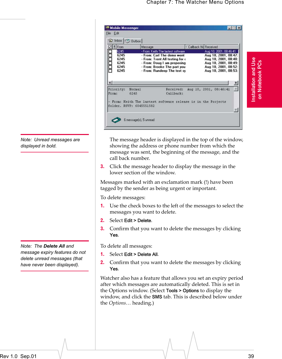 Chapter 7: The Watcher Menu OptionsRev 1.0  Sep.01 39Installation and Useon Notebook PCsNote: Unread messages are displayed in bold.The message header is displayed in the top of the window, showing the address or phone number from which the message was sent, the beginning of the message, and the call back number.3. Click the message header to display the message in the lower section of the window.Messages marked with an exclamation mark (!) have been tagged by the sender as being urgent or important.To delete messages:1. Use the check boxes to the left of the messages to select the messages you want to delete.2. Select Edit &gt; Delete.3. Confirm that you want to delete the messages by clicking Yes.Note: The Delete All and message expiry features do not delete unread messages (that have never been displayed).To delete all messages:1. Select Edit &gt; Delete All.2. Confirm that you want to delete the messages by clicking Yes.Watcher also has a feature that allows you set an expiry period after which messages are automatically deleted. This is set in the Options window. (Select Tools &gt; Options to display the window, and click the SMS tab. This is described below under the Options… heading.)