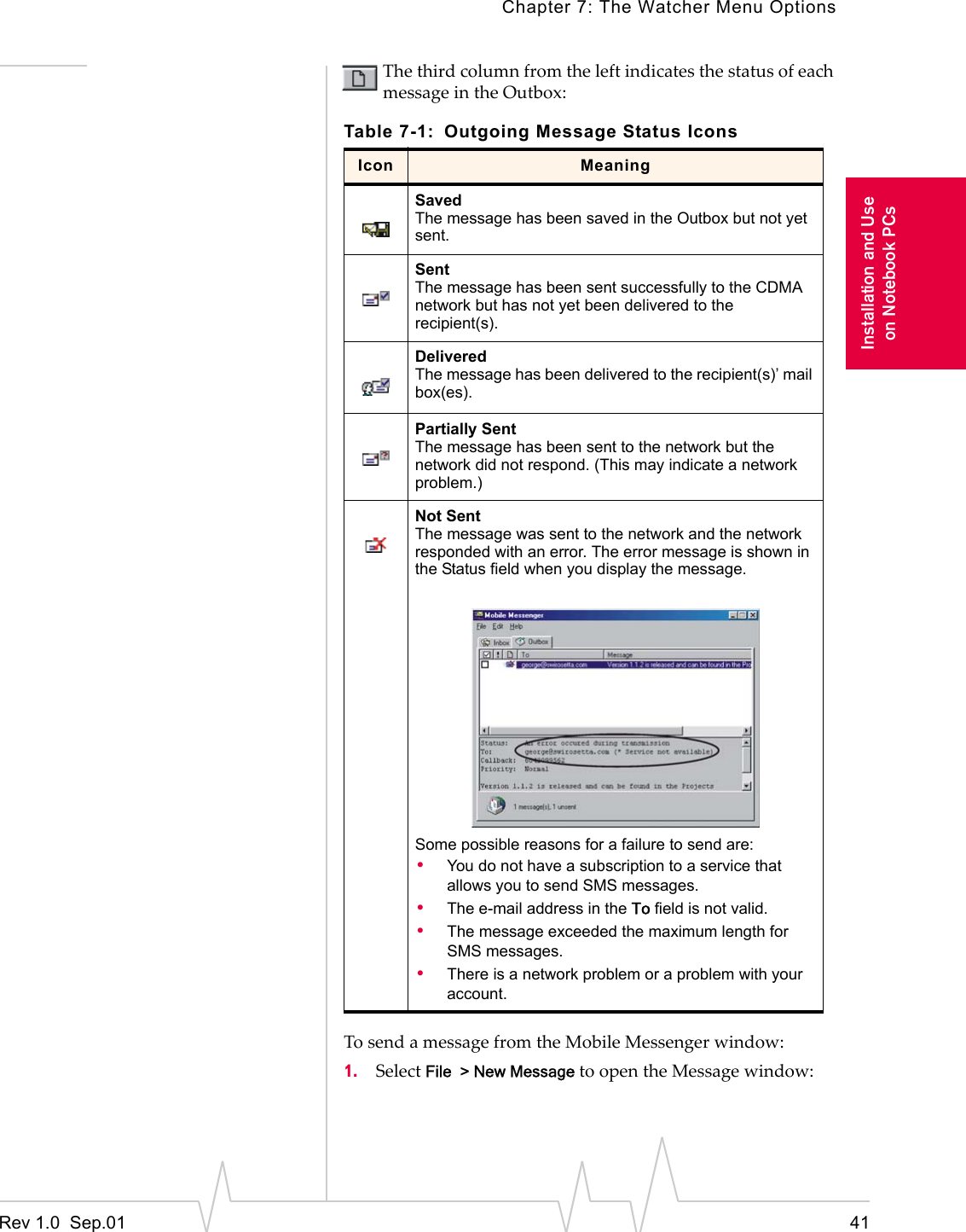 Chapter 7: The Watcher Menu OptionsRev 1.0  Sep.01 41Installation and Useon Notebook PCsThe third column from the left indicates the status of each message in the Outbox:To send a message from the Mobile Messenger window:1. Select File  &gt; New Message to open the Message window:Table 7-1: Outgoing Message Status IconsIcon MeaningSavedThe message has been saved in the Outbox but not yet sent.SentThe message has been sent successfully to the CDMA network but has not yet been delivered to the recipient(s). DeliveredThe message has been delivered to the recipient(s)’ mail box(es).Partially SentThe message has been sent to the network but the network did not respond. (This may indicate a network problem.)Not SentThe message was sent to the network and the network responded with an error. The error message is shown in the Status field when you display the message.Some possible reasons for a failure to send are:•You do not have a subscription to a service that allows you to send SMS messages.•The e-mail address in the To field is not valid.•The message exceeded the maximum length for SMS messages.•There is a network problem or a problem with your account.