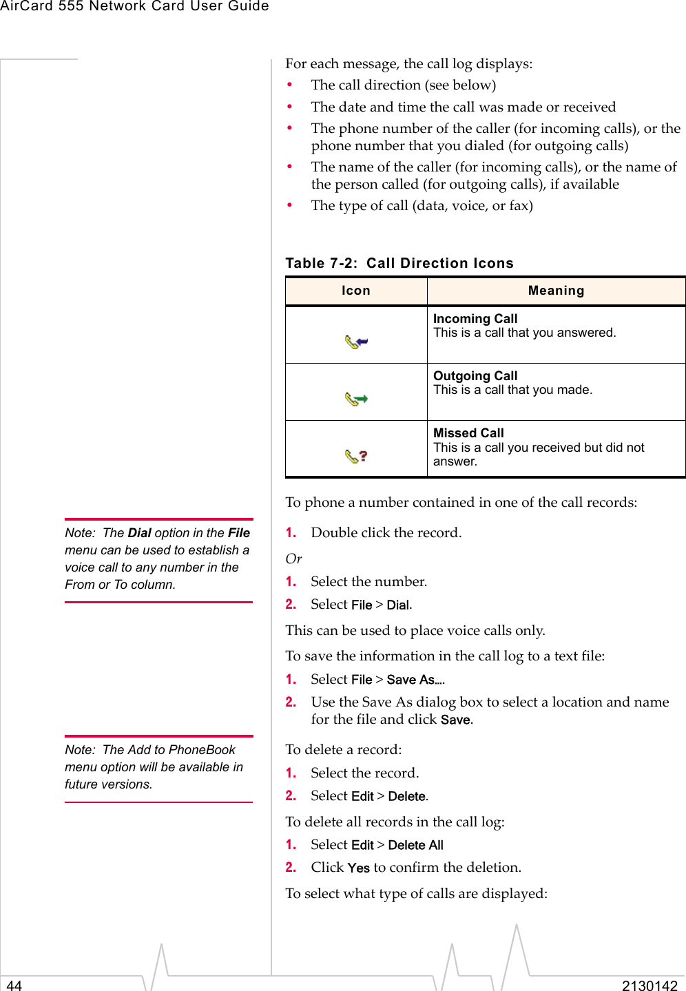 AirCard 555 Network Card User Guide44 2130142For each message, the call log displays:•The call direction (see below)•The date and time the call was made or received•The phone number of the caller (for incoming calls), or the phone number that you dialed (for outgoing calls)•The name of the caller (for incoming calls), or the name of the person called (for outgoing calls), if available•The type of call (data, voice, or fax)To phone a number contained in one of the call records:Note: The Dial option in the File menu can be used to establish a voice call to any number in the From or To column.1. Double click the record.Or1. Select the number.2. Select File &gt; Dial.This can be used to place voice calls only.To save the information in the call log to a text file:1. Select File &gt; Save As….2. Use the Save As dialog box to select a location and name for the file and click Save.Note: The Add to PhoneBook menu option will be available in future versions.To delete a record:1. Select the record.2. Select Edit &gt; Delete.To delete all records in the call log:1. Select Edit &gt; Delete All2. Click Yes to confirm the deletion.To select what type of calls are displayed:Table 7-2: Call Direction IconsIcon MeaningIncoming CallThis is a call that you answered. Outgoing CallThis is a call that you made.Missed CallThis is a call you received but did not answer.