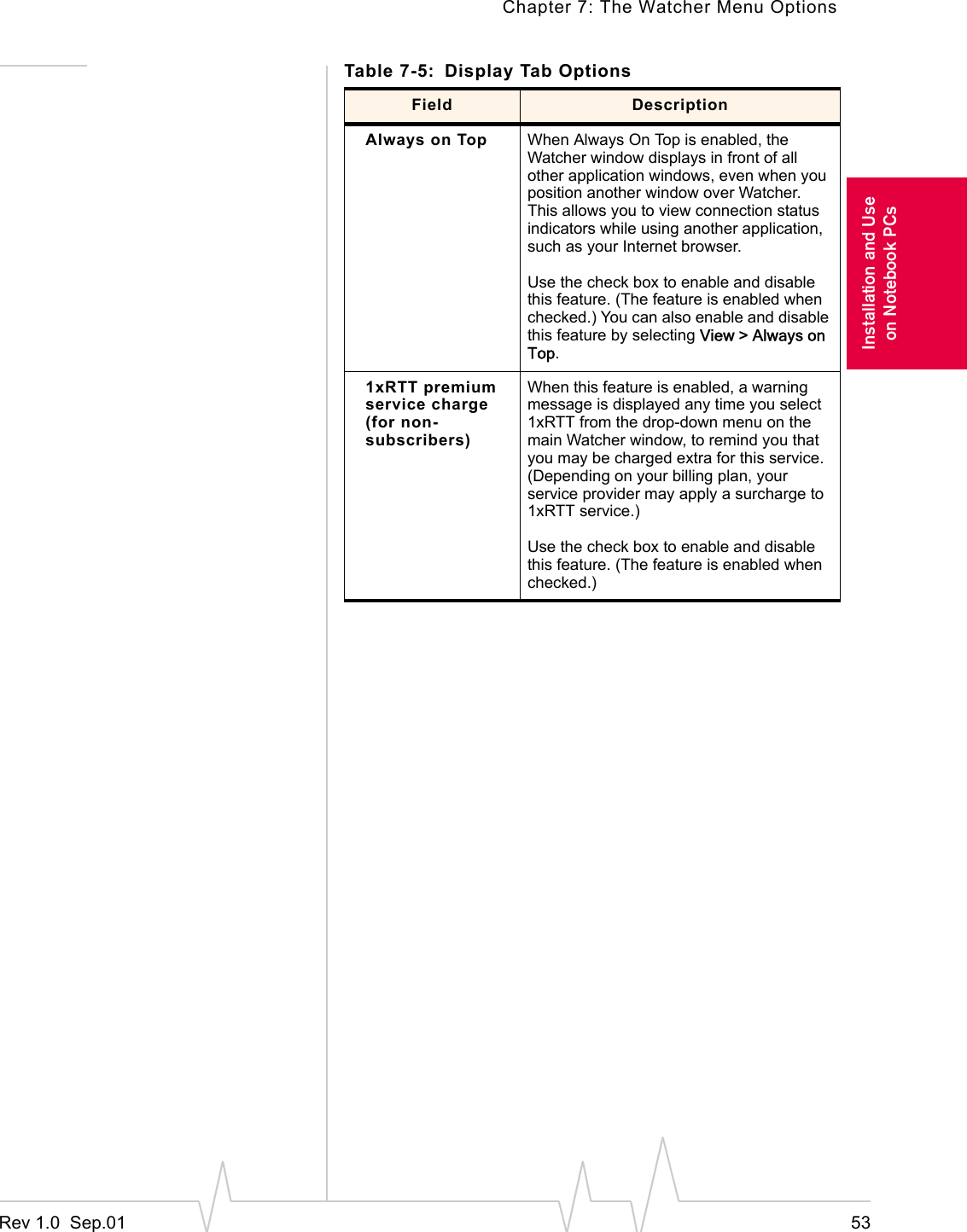 Chapter 7: The Watcher Menu OptionsRev 1.0  Sep.01 53Installation and Useon Notebook PCsAlways on Top When Always On Top is enabled, the Watcher window displays in front of all other application windows, even when you position another window over Watcher. This allows you to view connection status indicators while using another application, such as your Internet browser.Use the check box to enable and disable this feature. (The feature is enabled when checked.) You can also enable and disable this feature by selecting View &gt; Always on Top.1xRTT premium service charge (for non-subscribers)When this feature is enabled, a warning message is displayed any time you select 1xRTT from the drop-down menu on the main Watcher window, to remind you that you may be charged extra for this service. (Depending on your billing plan, your service provider may apply a surcharge to 1xRTT service.)Use the check box to enable and disable this feature. (The feature is enabled when checked.)Table 7-5: Display Tab OptionsField Description