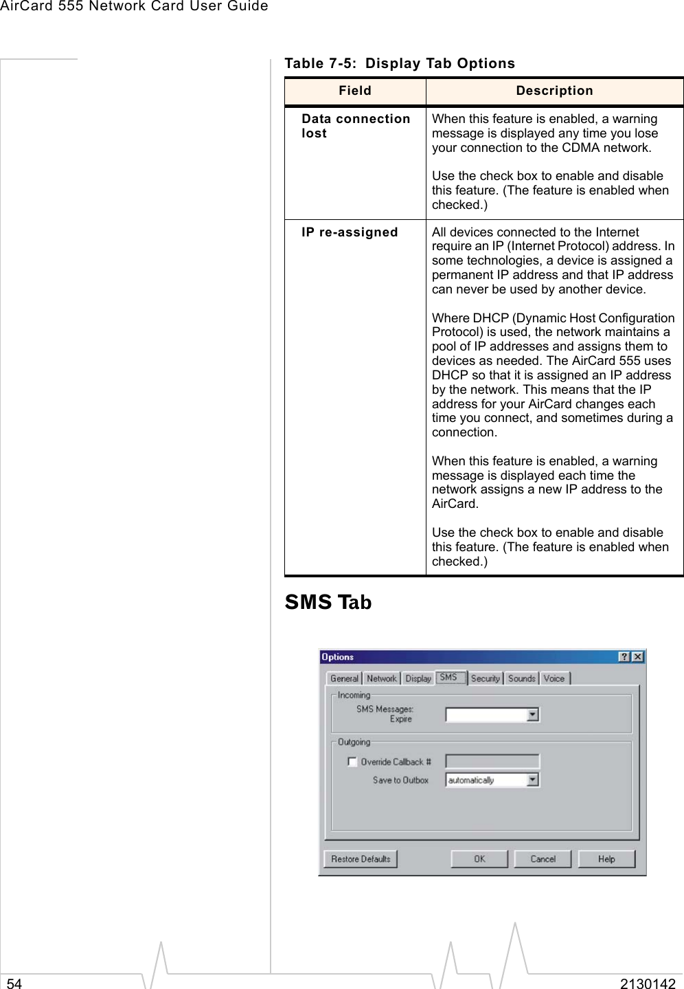 AirCard 555 Network Card User Guide54 2130142SMS TabData connection lostWhen this feature is enabled, a warning message is displayed any time you lose your connection to the CDMA network.Use the check box to enable and disable this feature. (The feature is enabled when checked.)IP re-assigned All devices connected to the Internet require an IP (Internet Protocol) address. In some technologies, a device is assigned a permanent IP address and that IP address can never be used by another device. Where DHCP (Dynamic Host Configuration Protocol) is used, the network maintains a pool of IP addresses and assigns them to devices as needed. The AirCard 555 uses DHCP so that it is assigned an IP address by the network. This means that the IP address for your AirCard changes each time you connect, and sometimes during a connection.When this feature is enabled, a warning message is displayed each time the network assigns a new IP address to the AirCard.Use the check box to enable and disable this feature. (The feature is enabled when checked.)Table 7-5: Display Tab OptionsField Description