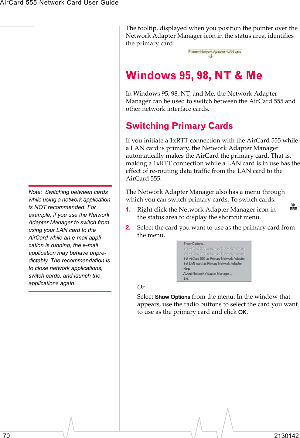 AirCard 555 Network Card User Guide70 2130142The tooltip, displayed when you position the pointer over the Network Adapter Manager icon in the status area, identifies the primary card:Windows 95, 98, NT &amp; MeIn Windows 95, 98, NT, and Me, the Network Adapter Manager can be used to switch between the AirCard 555 and other network interface cards. Switching Primary CardsIf you initiate a 1xRTT connection with the AirCard 555 while a LAN card is primary, the Network Adapter Manager automatically makes the AirCard the primary card. That is, making a 1xRTT connection while a LAN card is in use has the effect of re-routing data traffic from the LAN card to the AirCard 555.Note: Switching between cards while using a network application is NOT recommended. For example, if you use the Network Adapter Manager to switch from using your LAN card to the AirCard while an e-mail appli-cation is running, the e-mail application may behave unpre-dictably. The recommendation is to close network applications, switch cards, and launch the applications again.The Network Adapter Manager also has a menu through which you can switch primary cards. To switch cards:1. Right click the Network Adapter Manager icon in the status area to display the shortcut menu.2. Select the card you want to use as the primary card from the menu.Or Select Show Options from the menu. In the window that appears, use the radio buttons to select the card you want to use as the primary card and click OK.