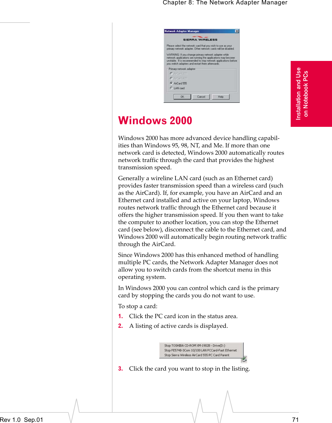Chapter 8: The Network Adapter ManagerRev 1.0  Sep.01 71Installation and Useon Notebook PCsWindows 2000Windows 2000 has more advanced device handling capabil-ities than Windows 95, 98, NT, and Me. If more than one network card is detected, Windows 2000 automatically routes network traffic through the card that provides the highest transmission speed. Generally a wireline LAN card (such as an Ethernet card) provides faster transmission speed than a wireless card (such as the AirCard). If, for example, you have an AirCard and an Ethernet card installed and active on your laptop, Windows routes network traffic through the Ethernet card because it offers the higher transmission speed. If you then want to take the computer to another location, you can stop the Ethernet card (see below), disconnect the cable to the Ethernet card, and Windows 2000 will automatically begin routing network traffic through the AirCard.Since Windows 2000 has this enhanced method of handling multiple PC cards, the Network Adapter Manager does not allow you to switch cards from the shortcut menu in this operating system.In Windows 2000 you can control which card is the primary card by stopping the cards you do not want to use. To stop a card: 1. Click the PC card icon in the status area.2. A listing of active cards is displayed.3. Click the card you want to stop in the listing. 