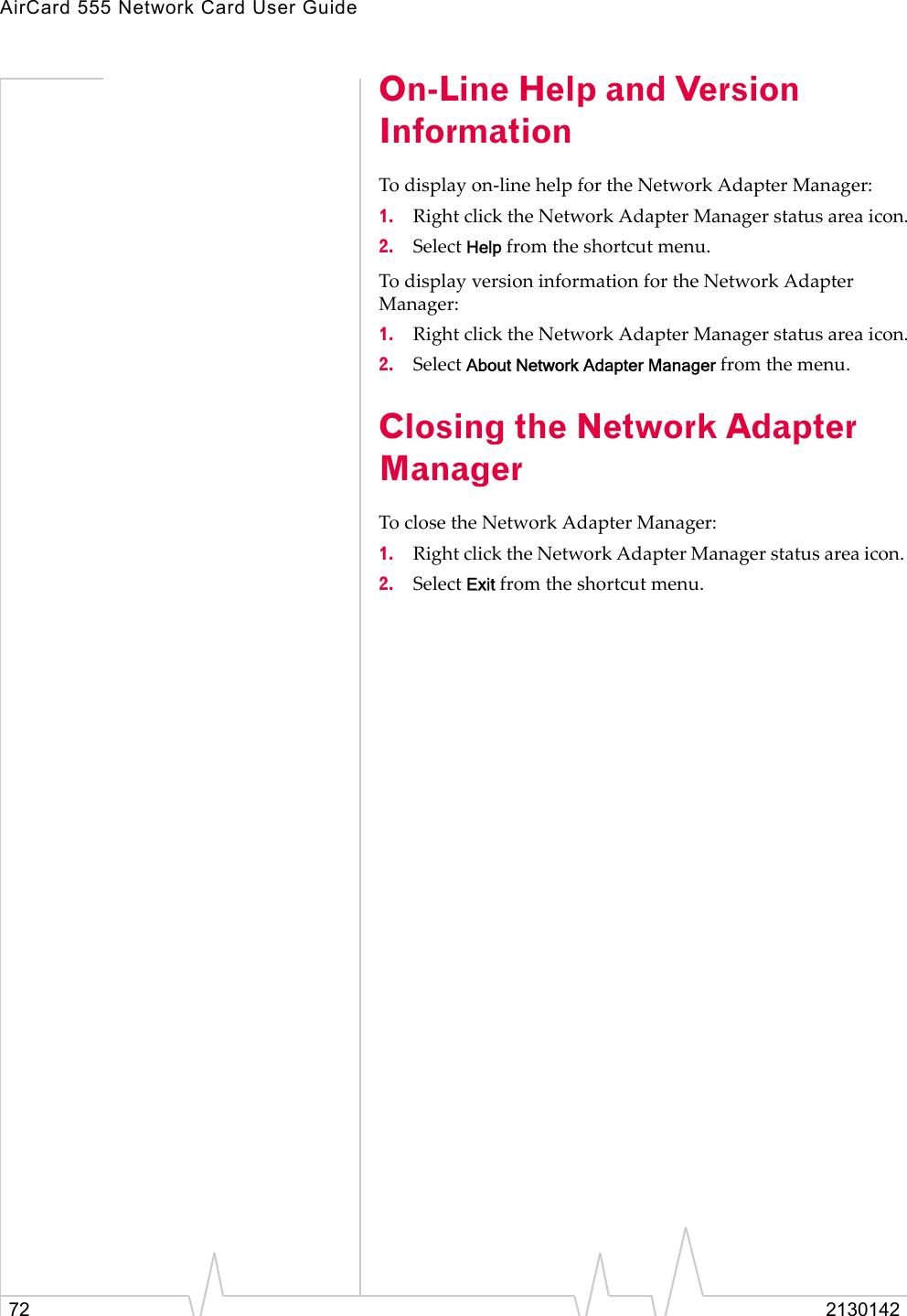 AirCard 555 Network Card User Guide72 2130142On-Line Help and Version InformationTo display on-line help for the Network Adapter Manager:1. Right click the Network Adapter Manager status area icon.2. Select Help from the shortcut menu.To display version information for the Network Adapter Manager:1. Right click the Network Adapter Manager status area icon.2. Select About Network Adapter Manager from the menu.Closing the Network Adapter ManagerTo close the Network Adapter Manager: 1. Right click the Network Adapter Manager status area icon. 2. Select Exit from the shortcut menu.