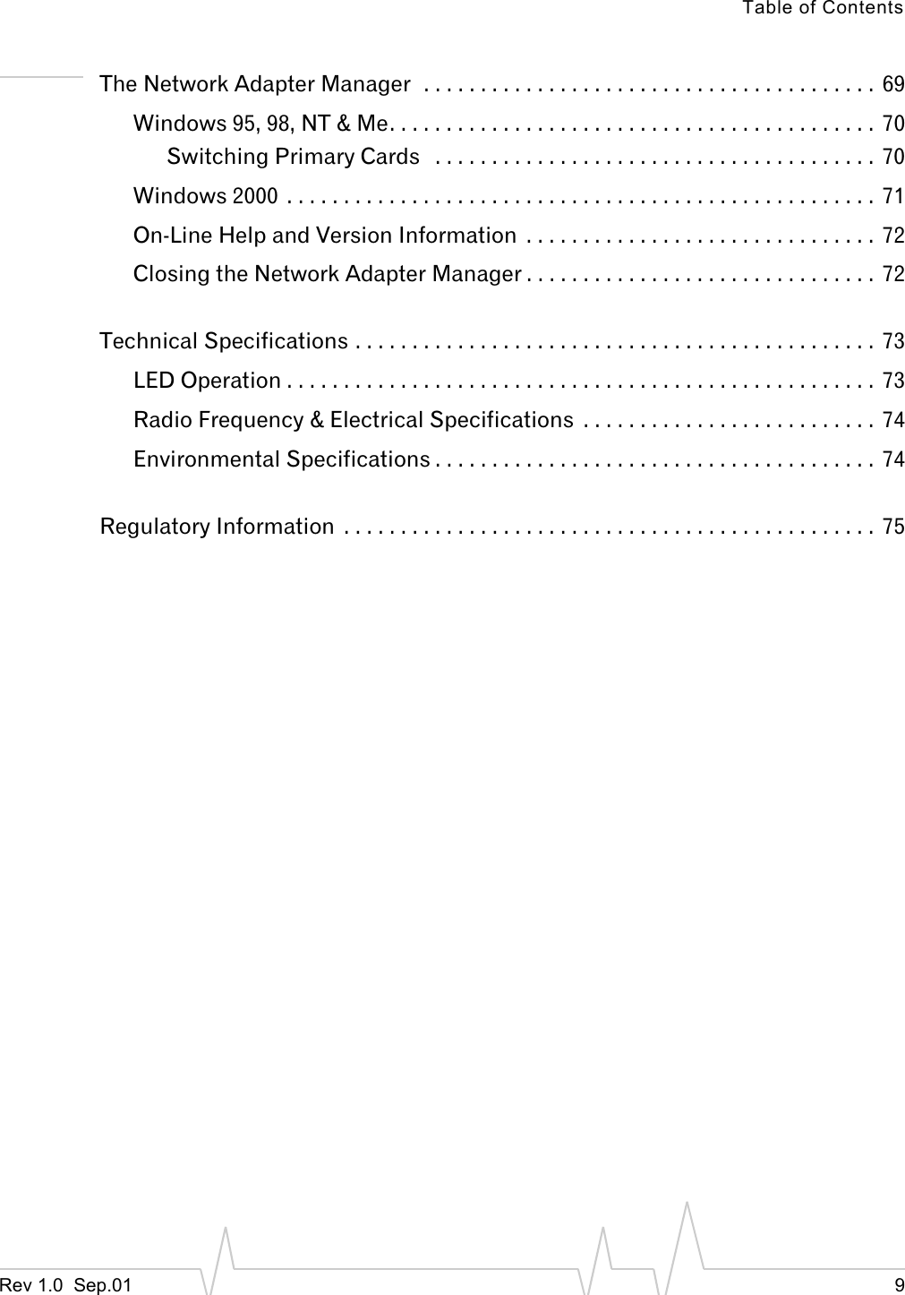 Table of ContentsRev 1.0  Sep.01 9The Network Adapter Manager  . . . . . . . . . . . . . . . . . . . . . . . . . . . . . . . . . . . . . . . .  69Windows 95, 98, NT &amp; Me. . . . . . . . . . . . . . . . . . . . . . . . . . . . . . . . . . . . . . . . . . .  70Switching Primary Cards   . . . . . . . . . . . . . . . . . . . . . . . . . . . . . . . . . . . . . . . 70Windows 2000  . . . . . . . . . . . . . . . . . . . . . . . . . . . . . . . . . . . . . . . . . . . . . . . . . . . .  71On-Line Help and Version Information  . . . . . . . . . . . . . . . . . . . . . . . . . . . . . . .  72Closing the Network Adapter Manager . . . . . . . . . . . . . . . . . . . . . . . . . . . . . . .  72Technical Specifications . . . . . . . . . . . . . . . . . . . . . . . . . . . . . . . . . . . . . . . . . . . . . .  73LED Operation . . . . . . . . . . . . . . . . . . . . . . . . . . . . . . . . . . . . . . . . . . . . . . . . . . . . 73Radio Frequency &amp; Electrical Specifications  . . . . . . . . . . . . . . . . . . . . . . . . . .  74Environmental Specifications . . . . . . . . . . . . . . . . . . . . . . . . . . . . . . . . . . . . . . .  74Regulatory Information  . . . . . . . . . . . . . . . . . . . . . . . . . . . . . . . . . . . . . . . . . . . . . . .  75