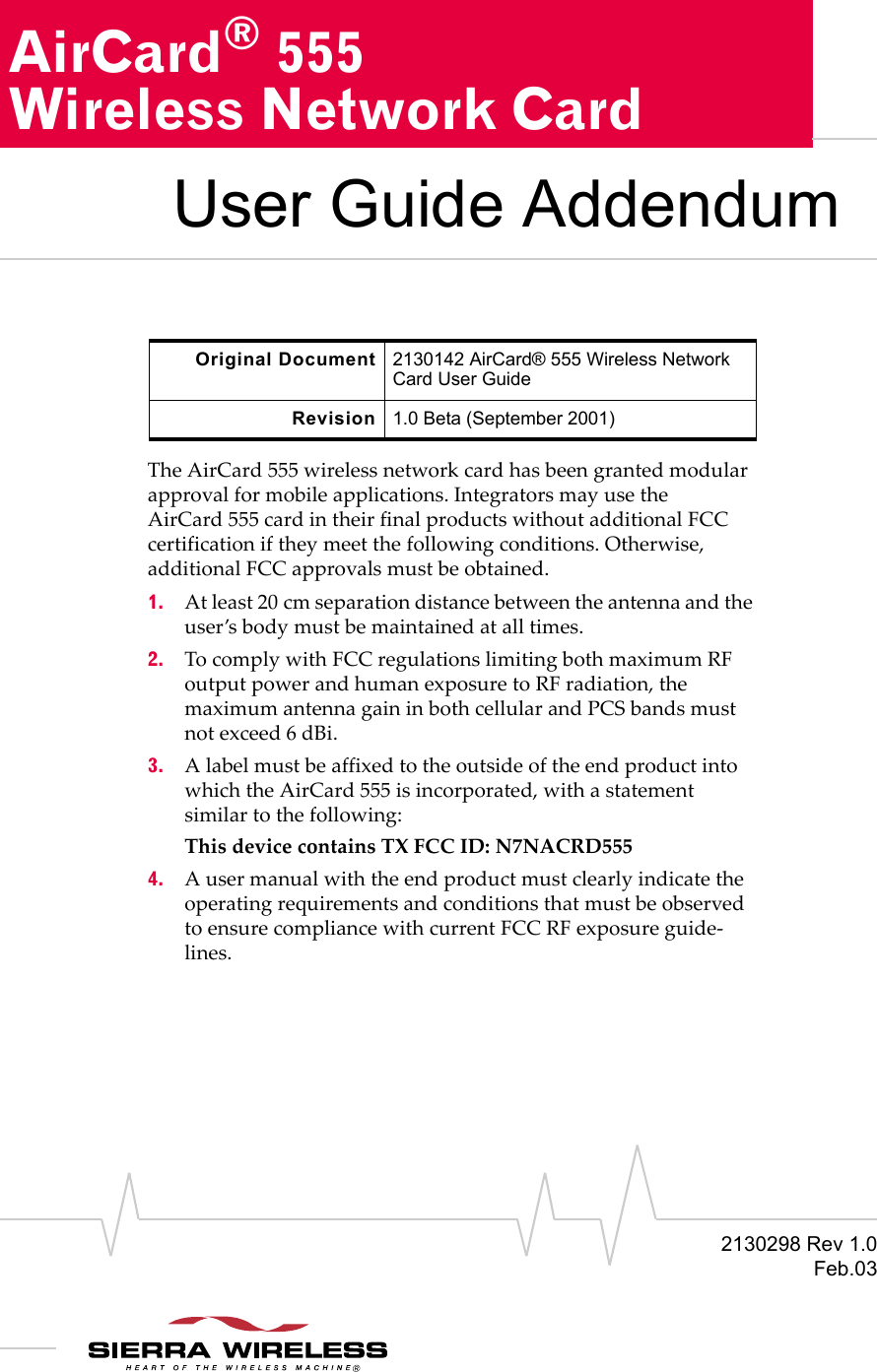 2130298 Rev 1.0Feb.03AirCard® 555Wireless Network CardUser Guide AddendumThe AirCard 555 wireless network card has been granted modular approval for mobile applications. Integrators may use the AirCard 555 card in their final products without additional FCC certification if they meet the following conditions. Otherwise, additional FCC approvals must be obtained.1. At least 20 cm separation distance between the antenna and the user’s body must be maintained at all times.2. To comply with FCC regulations limiting both maximum RF output power and human exposure to RF radiation, the maximum antenna gain in both cellular and PCS bands must not exceed 6 dBi.3. A label must be affixed to the outside of the end product into which the AirCard 555 is incorporated, with a statement similar to the following: This device contains TX FCC ID: N7NACRD5554. A user manual with the end product must clearly indicate the operating requirements and conditions that must be observed to ensure compliance with current FCC RF exposure guide-lines.Original Document 2130142 AirCard® 555 Wireless Network Card User GuideRevision 1.0 Beta (September 2001)