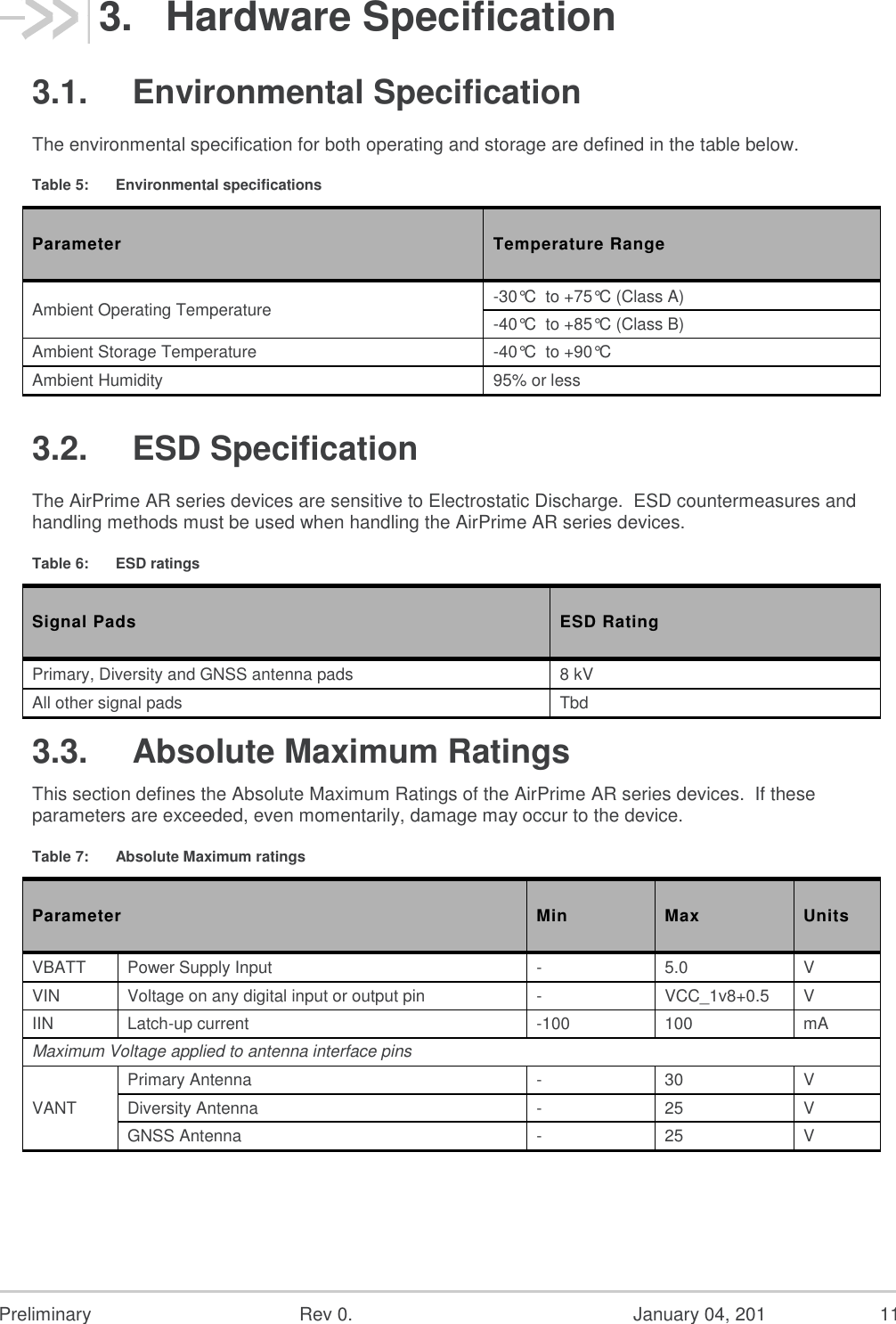  Preliminary  Rev 0.  January 04, 201  11 3.  Hardware Specification 3.1.  Environmental Specification The environmental specification for both operating and storage are defined in the table below. Table 5:  Environmental specifications Parameter Temperature Range Ambient Operating Temperature -30°C  to +75°C (Class A) -40°C  to +85°C (Class B) Ambient Storage Temperature -40°C  to +90°C Ambient Humidity 95% or less 3.2.  ESD Specification The AirPrime AR series devices are sensitive to Electrostatic Discharge.  ESD countermeasures and handling methods must be used when handling the AirPrime AR series devices. Table 6:  ESD ratings Signal Pads ESD Rating Primary, Diversity and GNSS antenna pads 8 kV All other signal pads Tbd 3.3.  Absolute Maximum Ratings This section defines the Absolute Maximum Ratings of the AirPrime AR series devices.  If these parameters are exceeded, even momentarily, damage may occur to the device. Table 7:  Absolute Maximum ratings Parameter Min Max Units VBATT Power Supply Input - 5.0 V VIN Voltage on any digital input or output pin - VCC_1v8+0.5 V IIN Latch-up current -100 100 mA Maximum Voltage applied to antenna interface pins VANT Primary Antenna - 30 V Diversity Antenna - 25 V GNSS Antenna - 25 V 