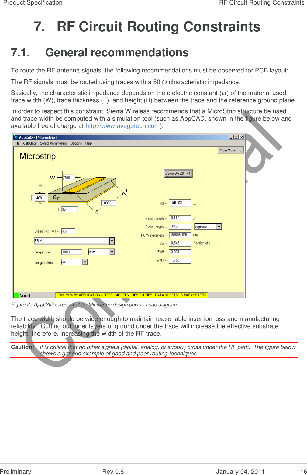   Preliminary  Rev 0.6  January 04, 2011  16 Product Specification RF Circuit Routing Constraints 7.  RF Circuit Routing Constraints 7.1.  General recommendations To route the RF antenna signals, the following recommendations must be observed for PCB layout: The RF signals must be routed using traces with a 50   characteristic impedance. Basically, the characteristic impedance depends on the dielectric constant (εr) of the material used, trace width (W), trace thickness (T), and height (H) between the trace and the reference ground plane. In order to respect this constraint, Sierra Wireless recommends that a MicroStrip structure be used and trace width be computed with a simulation tool (such as AppCAD, shown in the figure below and available free of charge at http://www.avagotech.com).  Figure 2.  AppCAD screenshot for MicroStrip design power mode diagram The trace width should be wide enough to maintain reasonable insertion loss and manufacturing reliability.  Cutting out inner layers of ground under the trace will increase the effective substrate height; therefore, increasing the width of the RF trace. Caution:  It is critical that no other signals (digital, analog, or supply) cross under the RF path.  The figure below shows a generic example of good and poor routing techniques. 