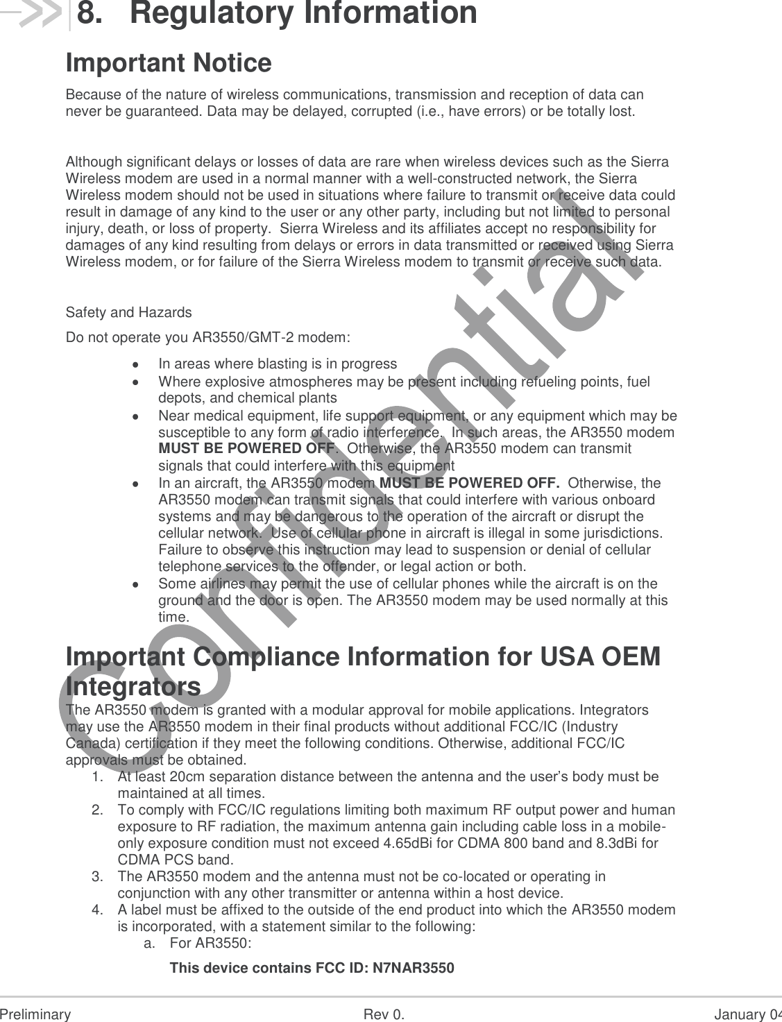  Preliminary  Rev 0.  January 04, 201  18 8.  Regulatory Information Important Notice Because of the nature of wireless communications, transmission and reception of data can never be guaranteed. Data may be delayed, corrupted (i.e., have errors) or be totally lost.  Although significant delays or losses of data are rare when wireless devices such as the Sierra Wireless modem are used in a normal manner with a well-constructed network, the Sierra Wireless modem should not be used in situations where failure to transmit or receive data could result in damage of any kind to the user or any other party, including but not limited to personal injury, death, or loss of property.  Sierra Wireless and its affiliates accept no responsibility for damages of any kind resulting from delays or errors in data transmitted or received using Sierra Wireless modem, or for failure of the Sierra Wireless modem to transmit or receive such data.  Safety and Hazards Do not operate you AR3550/GMT-2 modem:  In areas where blasting is in progress  Where explosive atmospheres may be present including refueling points, fuel depots, and chemical plants  Near medical equipment, life support equipment, or any equipment which may be susceptible to any form of radio interference.  In such areas, the AR3550 modem MUST BE POWERED OFF.  Otherwise, the AR3550 modem can transmit signals that could interfere with this equipment  In an aircraft, the AR3550 modem MUST BE POWERED OFF.  Otherwise, the AR3550 modem can transmit signals that could interfere with various onboard systems and may be dangerous to the operation of the aircraft or disrupt the cellular network.  Use of cellular phone in aircraft is illegal in some jurisdictions. Failure to observe this instruction may lead to suspension or denial of cellular telephone services to the offender, or legal action or both.  Some airlines may permit the use of cellular phones while the aircraft is on the ground and the door is open. The AR3550 modem may be used normally at this time.   Important Compliance Information for USA OEM Integrators The AR3550 modem is granted with a modular approval for mobile applications. Integrators may use the AR3550 modem in their final products without additional FCC/IC (Industry Canada) certification if they meet the following conditions. Otherwise, additional FCC/IC approvals must be obtained. 1. At least 20cm separation distance between the antenna and the user’s body must be maintained at all times. 2. To comply with FCC/IC regulations limiting both maximum RF output power and human exposure to RF radiation, the maximum antenna gain including cable loss in a mobile-only exposure condition must not exceed 4.65dBi for CDMA 800 band and 8.3dBi for CDMA PCS band. 3. The AR3550 modem and the antenna must not be co-located or operating in conjunction with any other transmitter or antenna within a host device. 4. A label must be affixed to the outside of the end product into which the AR3550 modem is incorporated, with a statement similar to the following: a. For AR3550: This device contains FCC ID: N7NAR3550 