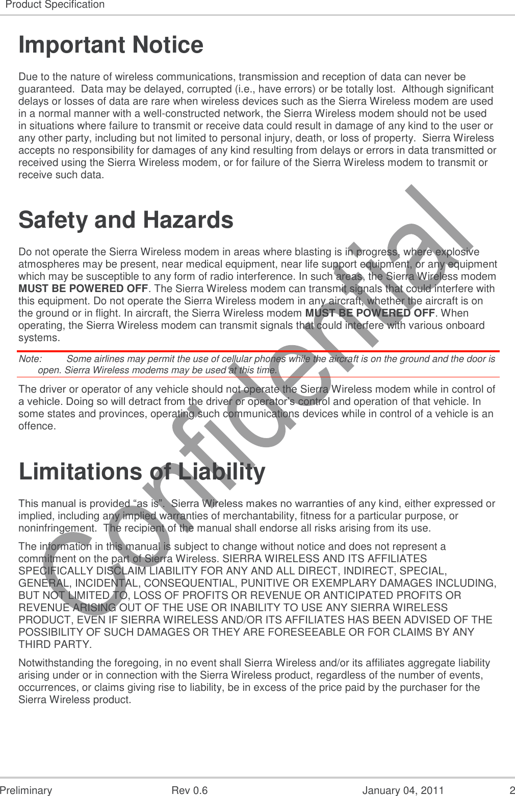   Preliminary  Rev 0.6  January 04, 2011  2 Product Specification  Important Notice Due to the nature of wireless communications, transmission and reception of data can never be guaranteed.  Data may be delayed, corrupted (i.e., have errors) or be totally lost.  Although significant delays or losses of data are rare when wireless devices such as the Sierra Wireless modem are used in a normal manner with a well-constructed network, the Sierra Wireless modem should not be used in situations where failure to transmit or receive data could result in damage of any kind to the user or any other party, including but not limited to personal injury, death, or loss of property.  Sierra Wireless accepts no responsibility for damages of any kind resulting from delays or errors in data transmitted or received using the Sierra Wireless modem, or for failure of the Sierra Wireless modem to transmit or receive such data. Safety and Hazards Do not operate the Sierra Wireless modem in areas where blasting is in progress, where explosive atmospheres may be present, near medical equipment, near life support equipment, or any equipment which may be susceptible to any form of radio interference. In such areas, the Sierra Wireless modem MUST BE POWERED OFF. The Sierra Wireless modem can transmit signals that could interfere with this equipment. Do not operate the Sierra Wireless modem in any aircraft, whether the aircraft is on the ground or in flight. In aircraft, the Sierra Wireless modem MUST BE POWERED OFF. When operating, the Sierra Wireless modem can transmit signals that could interfere with various onboard systems. Note:   Some airlines may permit the use of cellular phones while the aircraft is on the ground and the door is open. Sierra Wireless modems may be used at this time. The driver or operator of any vehicle should not operate the Sierra Wireless modem while in control of a vehicle. Doing so will detract from the driver or operator’s control and operation of that vehicle. In some states and provinces, operating such communications devices while in control of a vehicle is an offence. Limitations of Liability This manual is provided “as is”.  Sierra Wireless makes no warranties of any kind, either expressed or implied, including any implied warranties of merchantability, fitness for a particular purpose, or noninfringement.  The recipient of the manual shall endorse all risks arising from its use.   The information in this manual is subject to change without notice and does not represent a commitment on the part of Sierra Wireless. SIERRA WIRELESS AND ITS AFFILIATES SPECIFICALLY DISCLAIM LIABILITY FOR ANY AND ALL DIRECT, INDIRECT, SPECIAL, GENERAL, INCIDENTAL, CONSEQUENTIAL, PUNITIVE OR EXEMPLARY DAMAGES INCLUDING, BUT NOT LIMITED TO, LOSS OF PROFITS OR REVENUE OR ANTICIPATED PROFITS OR REVENUE ARISING OUT OF THE USE OR INABILITY TO USE ANY SIERRA WIRELESS PRODUCT, EVEN IF SIERRA WIRELESS AND/OR ITS AFFILIATES HAS BEEN ADVISED OF THE POSSIBILITY OF SUCH DAMAGES OR THEY ARE FORESEEABLE OR FOR CLAIMS BY ANY THIRD PARTY. Notwithstanding the foregoing, in no event shall Sierra Wireless and/or its affiliates aggregate liability arising under or in connection with the Sierra Wireless product, regardless of the number of events, occurrences, or claims giving rise to liability, be in excess of the price paid by the purchaser for the Sierra Wireless product. 