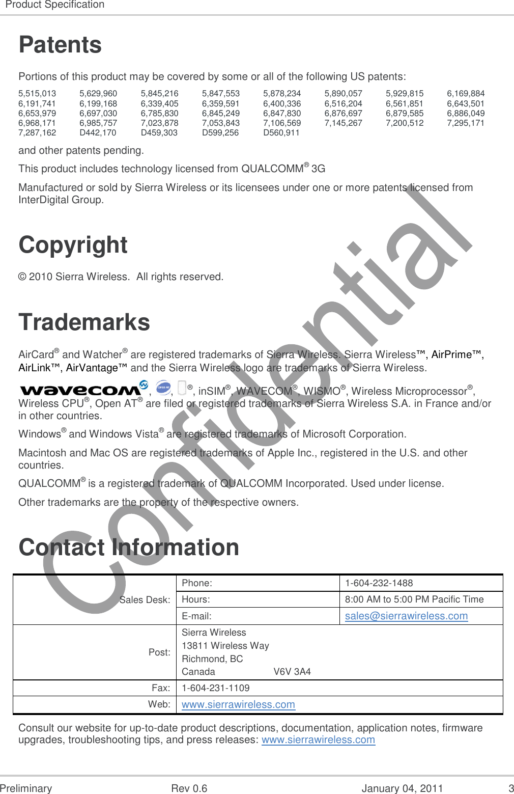   Preliminary  Rev 0.6  January 04, 2011  3 Product Specification  Patents Portions of this product may be covered by some or all of the following US patents: 5,515,013 5,629,960 5,845,216 5,847,553 5,878,234 5,890,057 5,929,815 6,169,884 6,191,741 6,199,168 6,339,405 6,359,591 6,400,336 6,516,204 6,561,851 6,643,501 6,653,979 6,697,030 6,785,830 6,845,249 6,847,830 6,876,697 6,879,585 6,886,049 6,968,171 6,985,757 7,023,878 7,053,843 7,106,569 7,145,267 7,200,512 7,295,171 7,287,162 D442,170 D459,303 D599,256 D560,911    and other patents pending. This product includes technology licensed from QUALCOMM® 3G Manufactured or sold by Sierra Wireless or its licensees under one or more patents licensed from InterDigital Group. Copyright © 2010 Sierra Wireless.  All rights reserved. Trademarks AirCard® and Watcher® are registered trademarks of Sierra Wireless. Sierra Wireless™, AirPrime™, AirLink™, AirVantage™ and the Sierra Wireless logo are trademarks of Sierra Wireless. ,  ,  ®, inSIM®, WAVECOM®, WISMO®, Wireless Microprocessor®, Wireless CPU®, Open AT® are filed or registered trademarks of Sierra Wireless S.A. in France and/or in other countries. Windows® and Windows Vista® are registered trademarks of Microsoft Corporation. Macintosh and Mac OS are registered trademarks of Apple Inc., registered in the U.S. and other countries. QUALCOMM® is a registered trademark of QUALCOMM Incorporated. Used under license. Other trademarks are the property of the respective owners. Contact Information Sales Desk: Phone: 1-604-232-1488 Hours: 8:00 AM to 5:00 PM Pacific Time E-mail: sales@sierrawireless.com Post: Sierra Wireless 13811 Wireless Way Richmond, BC Canada                      V6V 3A4 Fax: 1-604-231-1109 Web: www.sierrawireless.com Consult our website for up-to-date product descriptions, documentation, application notes, firmware upgrades, troubleshooting tips, and press releases: www.sierrawireless.com 