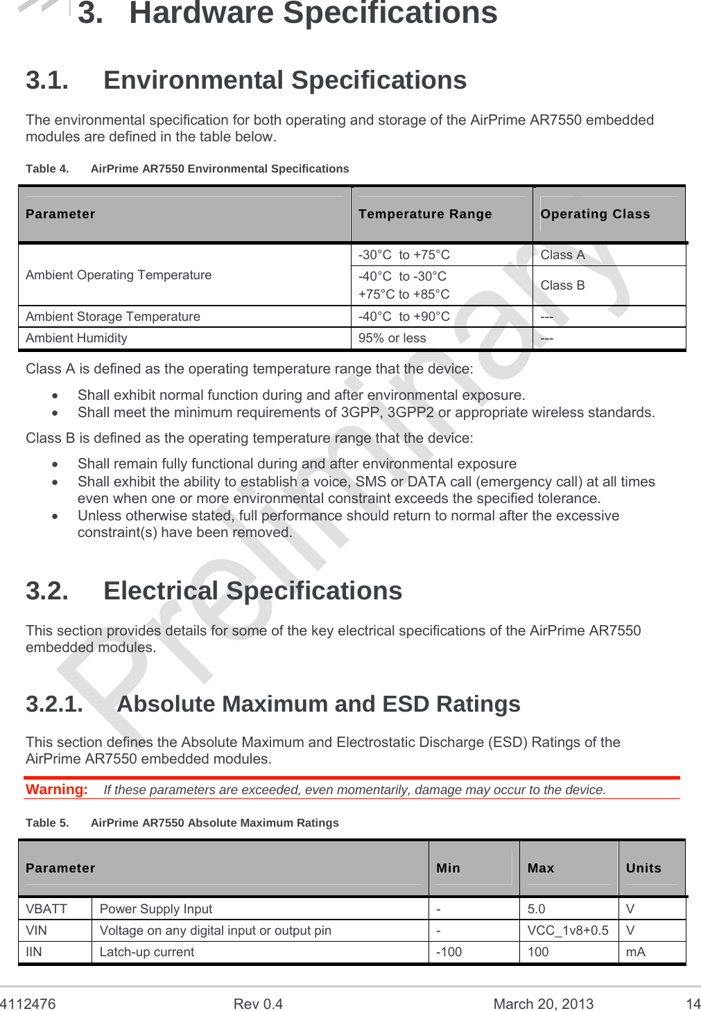  4112476  Rev 0.4  March 20, 2013  14 3. Hardware Specifications 3.1. Environmental Specifications The environmental specification for both operating and storage of the AirPrime AR7550 embedded modules are defined in the table below. Table 4.  AirPrime AR7550 Environmental Specifications Parameter  Temperature Range  Operating Class Ambient Operating Temperature -30°C  to +75°C  Class A -40°C  to -30°C +75°C to +85°C  Class B Ambient Storage Temperature  -40°C  to +90°C  --- Ambient Humidity  95% or less  --- Class A is defined as the operating temperature range that the device:   Shall exhibit normal function during and after environmental exposure.   Shall meet the minimum requirements of 3GPP, 3GPP2 or appropriate wireless standards. Class B is defined as the operating temperature range that the device:    Shall remain fully functional during and after environmental exposure   Shall exhibit the ability to establish a voice, SMS or DATA call (emergency call) at all times even when one or more environmental constraint exceeds the specified tolerance.   Unless otherwise stated, full performance should return to normal after the excessive constraint(s) have been removed. 3.2. Electrical Specifications This section provides details for some of the key electrical specifications of the AirPrime AR7550 embedded modules. 3.2.1.  Absolute Maximum and ESD Ratings This section defines the Absolute Maximum and Electrostatic Discharge (ESD) Ratings of the AirPrime AR7550 embedded modules. Warning:   If these parameters are exceeded, even momentarily, damage may occur to the device. Table 5.  AirPrime AR7550 Absolute Maximum Ratings Parameter  Min  Max  Units VBATT  Power Supply Input  -  5.0  V VIN  Voltage on any digital input or output pin  -  VCC_1v8+0.5  V IIN Latch-up current  -100  100  mA 