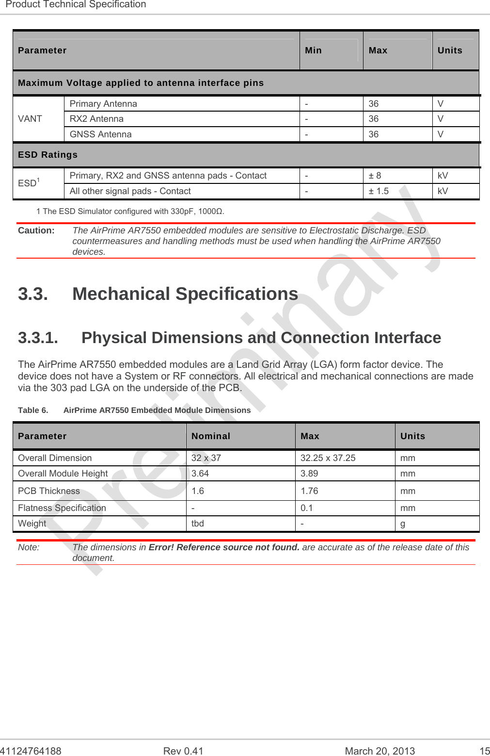   41124764188  Rev 0.41  March 20, 2013  15 Product Technical Specification   Parameter  Min  Max  Units Maximum Voltage applied to antenna interface pins VANT Primary Antenna  -  36  V RX2 Antenna  -  36  V GNSS Antenna  -  36  V ESD Ratings ESD1 Primary, RX2 and GNSS antenna pads - Contact  -  ± 8  kV All other signal pads - Contact  -  ± 1.5  kV 1 The ESD Simulator configured with 330pF, 1000. Caution:  The AirPrime AR7550 embedded modules are sensitive to Electrostatic Discharge. ESD countermeasures and handling methods must be used when handling the AirPrime AR7550 devices. 3.3. Mechanical Specifications 3.3.1.  Physical Dimensions and Connection Interface The AirPrime AR7550 embedded modules are a Land Grid Array (LGA) form factor device. The device does not have a System or RF connectors. All electrical and mechanical connections are made via the 303 pad LGA on the underside of the PCB. Table 6.  AirPrime AR7550 Embedded Module Dimensions Parameter  Nominal  Max  Units Overall Dimension  32 x 37  32.25 x 37.25  mm Overall Module Height  3.64  3.89  mm PCB Thickness  1.6  1.76  mm Flatness Specification  -  0.1  mm Weight tbd - g Note:   The dimensions in Error! Reference source not found. are accurate as of the release date of this document. 