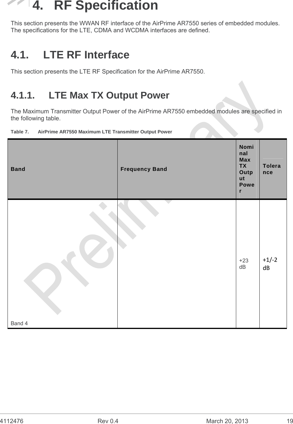  4112476  Rev 0.4  March 20, 2013  19 4. RF Specification This section presents the WWAN RF interface of the AirPrime AR7550 series of embedded modules. The specifications for the LTE, CDMA and WCDMA interfaces are defined. 4.1.  LTE RF Interface This section presents the LTE RF Specification for the AirPrime AR7550. 4.1.1.  LTE Max TX Output Power The Maximum Transmitter Output Power of the AirPrime AR7550 embedded modules are specified in the following table. Table 7.  AirPrime AR7550 Maximum LTE Transmitter Output Power Band  Frequency Band Nominal Max TX Output Power Tolerance Band 4 +23 dB +1/‐2dB 