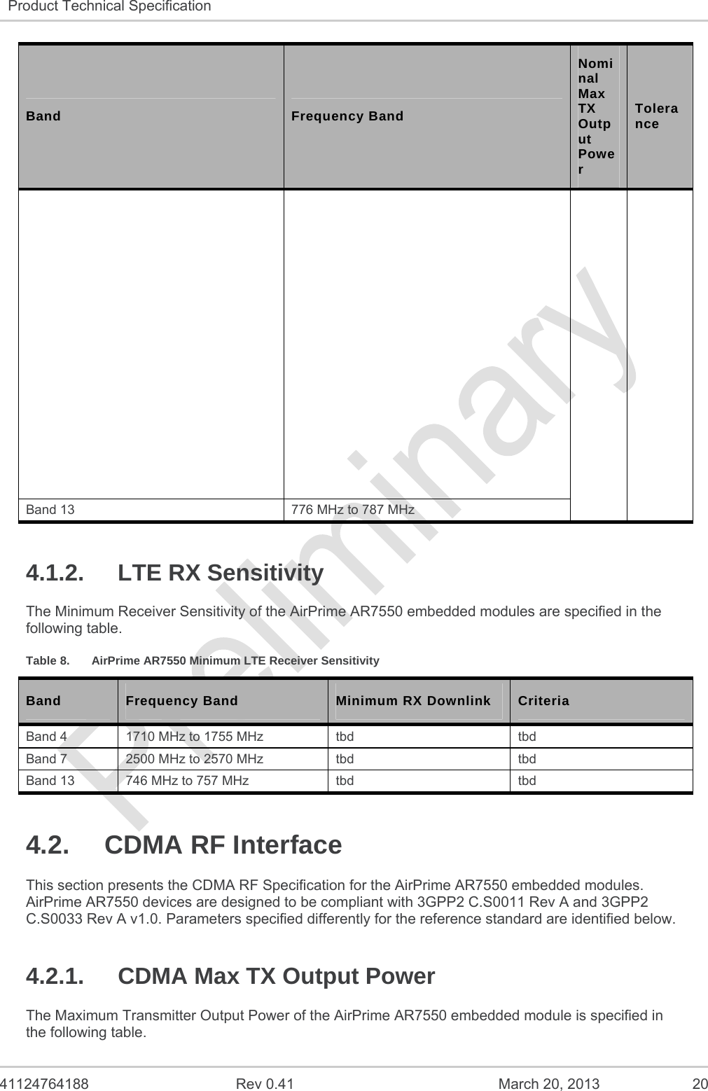  41124764188  Rev 0.41  March 20, 2013  20 Product Technical Specification   Band  Frequency Band Nominal Max TX Output Power Tolerance Band 13  776 MHz to 787 MHz 4.1.2. LTE RX Sensitivity The Minimum Receiver Sensitivity of the AirPrime AR7550 embedded modules are specified in the following table. Table 8.  AirPrime AR7550 Minimum LTE Receiver Sensitivity Band   Frequency Band  Minimum RX Downlink  Criteria Band 4  1710 MHz to 1755 MHz  tbd  tbd Band 7  2500 MHz to 2570 MHz  tbd  tbd Band 13  746 MHz to 757 MHz  tbd  tbd 4.2. CDMA RF Interface This section presents the CDMA RF Specification for the AirPrime AR7550 embedded modules. AirPrime AR7550 devices are designed to be compliant with 3GPP2 C.S0011 Rev A and 3GPP2 C.S0033 Rev A v1.0. Parameters specified differently for the reference standard are identified below. 4.2.1.  CDMA Max TX Output Power The Maximum Transmitter Output Power of the AirPrime AR7550 embedded module is specified in the following table. 