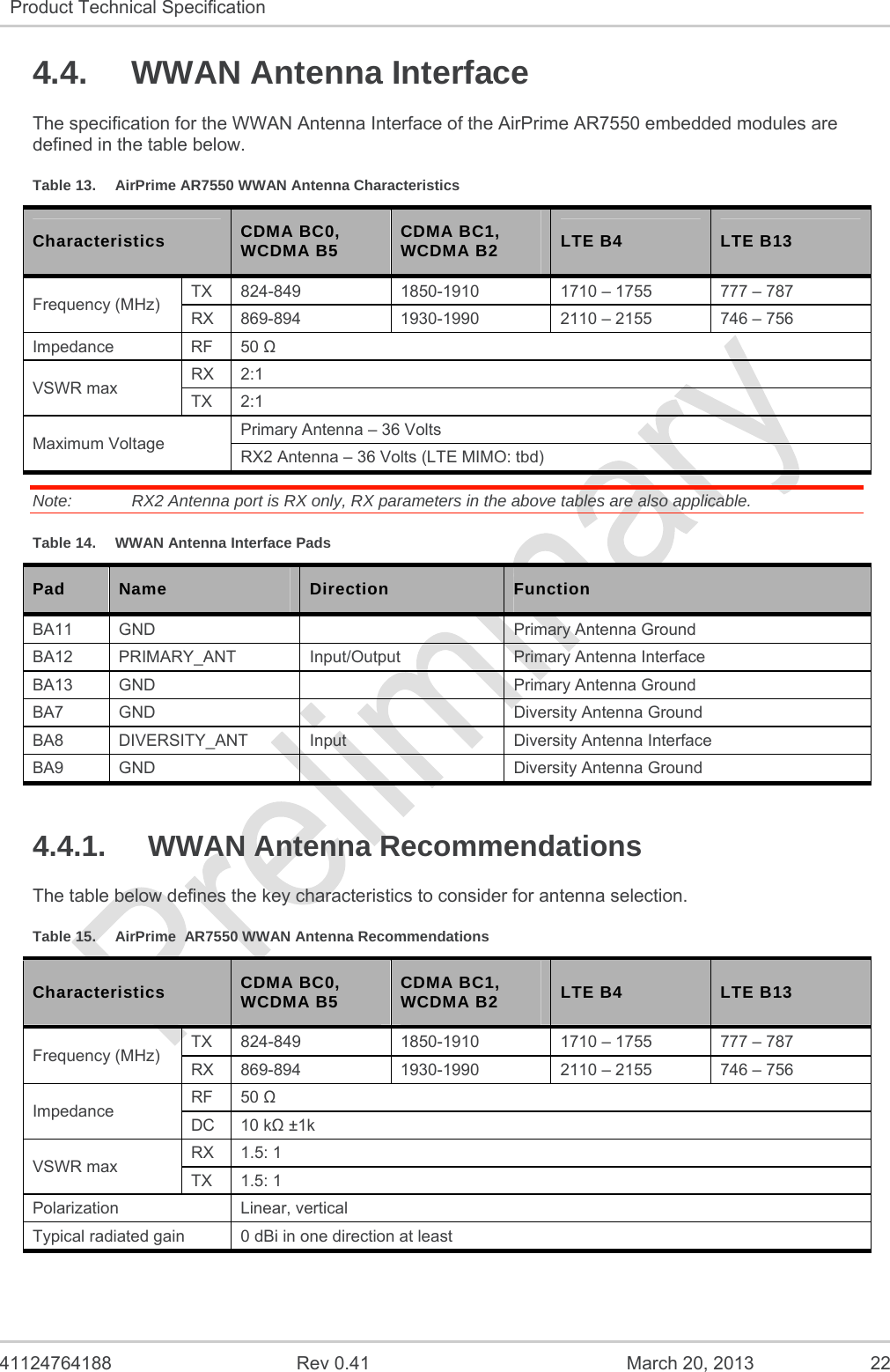   41124764188  Rev 0.41  March 20, 2013  22 Product Technical Specification   4.4.  WWAN Antenna Interface The specification for the WWAN Antenna Interface of the AirPrime AR7550 embedded modules are defined in the table below. Table 13.  AirPrime AR7550 WWAN Antenna Characteristics Characteristics  CDMA BC0, WCDMA B5  CDMA BC1, WCDMA B2  LTE B4  LTE B13 Frequency (MHz)  TX  824-849  1850-1910  1710 – 1755  777 – 787 RX  869-894  1930-1990  2110 – 2155  746 – 756 Impedance RF 50  VSWR max  RX 2:1 TX 2:1 Maximum Voltage  Primary Antenna – 36 Volts RX2 Antenna – 36 Volts (LTE MIMO: tbd) Note:   RX2 Antenna port is RX only, RX parameters in the above tables are also applicable. Table 14.  WWAN Antenna Interface Pads Pad  Name  Direction  Function BA11  GND    Primary Antenna Ground BA12 PRIMARY_ANT  Input/Output  Primary Antenna Interface BA13  GND    Primary Antenna Ground BA7  GND    Diversity Antenna Ground BA8  DIVERSITY_ANT  Input  Diversity Antenna Interface BA9  GND    Diversity Antenna Ground 4.4.1. WWAN Antenna Recommendations The table below defines the key characteristics to consider for antenna selection. Table 15.  AirPrime  AR7550 WWAN Antenna Recommendations Characteristics  CDMA BC0, WCDMA B5  CDMA BC1, WCDMA B2  LTE B4  LTE B13 Frequency (MHz)  TX  824-849  1850-1910  1710 – 1755  777 – 787 RX  869-894  1930-1990  2110 – 2155  746 – 756 Impedance  RF 50  DC 10 k ±1k VSWR max  RX 1.5: 1 TX 1.5: 1 Polarization Linear, vertical Typical radiated gain  0 dBi in one direction at least 