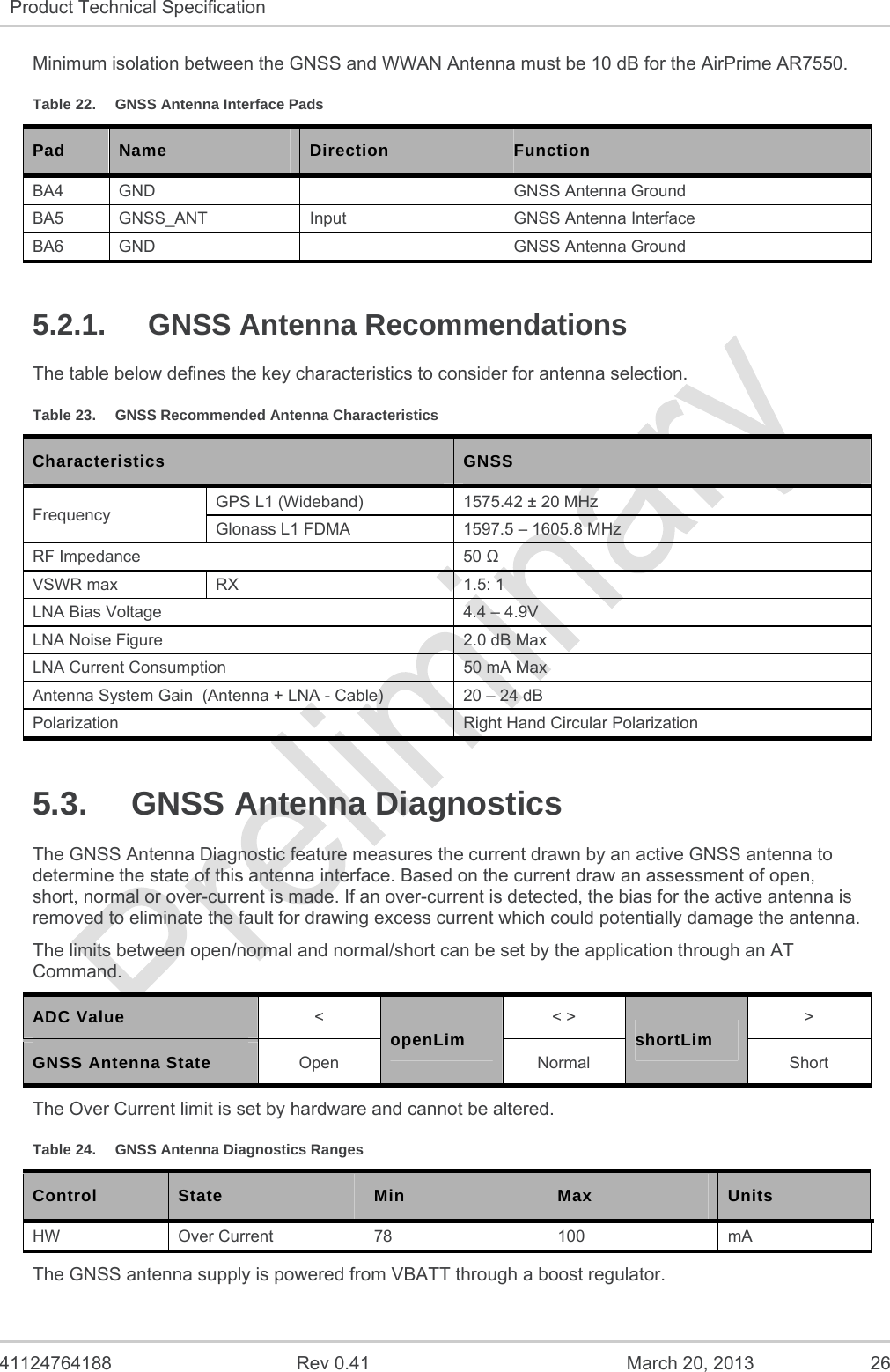   41124764188  Rev 0.41  March 20, 2013  26 Product Technical Specification   Minimum isolation between the GNSS and WWAN Antenna must be 10 dB for the AirPrime AR7550. Table 22.  GNSS Antenna Interface Pads Pad  Name  Direction  Function BA4  GND    GNSS Antenna Ground BA5  GNSS_ANT  Input  GNSS Antenna Interface BA6  GND    GNSS Antenna Ground 5.2.1. GNSS Antenna Recommendations The table below defines the key characteristics to consider for antenna selection. Table 23.  GNSS Recommended Antenna Characteristics Characteristics  GNSS Frequency  GPS L1 (Wideband)  1575.42 ± 20 MHz Glonass L1 FDMA  1597.5 – 1605.8 MHz RF Impedance  50  VSWR max  RX  1.5: 1 LNA Bias Voltage  4.4 – 4.9V LNA Noise Figure  2.0 dB Max LNA Current Consumption  50 mA Max Antenna System Gain  (Antenna + LNA - Cable)  20 – 24 dB Polarization  Right Hand Circular Polarization 5.3. GNSS Antenna Diagnostics The GNSS Antenna Diagnostic feature measures the current drawn by an active GNSS antenna to determine the state of this antenna interface. Based on the current draw an assessment of open, short, normal or over-current is made. If an over-current is detected, the bias for the active antenna is removed to eliminate the fault for drawing excess current which could potentially damage the antenna. The limits between open/normal and normal/short can be set by the application through an AT Command. ADC Value &lt; openLim &lt; &gt; shortLim &gt; GNSS Antenna State Open Normal Short The Over Current limit is set by hardware and cannot be altered. Table 24.  GNSS Antenna Diagnostics Ranges Control  State  Min  Max  Units HW Over Current 78  100  mA The GNSS antenna supply is powered from VBATT through a boost regulator. 
