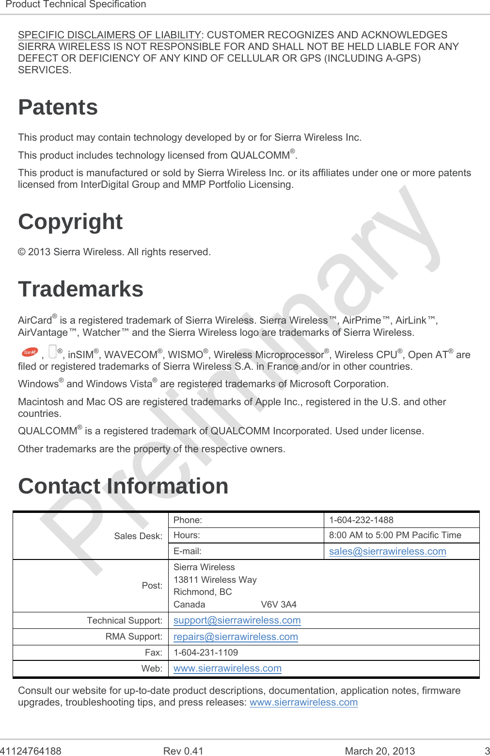   41124764188  Rev 0.41  March 20, 2013  3 Product Technical Specification   SPECIFIC DISCLAIMERS OF LIABILITY: CUSTOMER RECOGNIZES AND ACKNOWLEDGES SIERRA WIRELESS IS NOT RESPONSIBLE FOR AND SHALL NOT BE HELD LIABLE FOR ANY DEFECT OR DEFICIENCY OF ANY KIND OF CELLULAR OR GPS (INCLUDING A-GPS) SERVICES. Patents This product may contain technology developed by or for Sierra Wireless Inc. This product includes technology licensed from QUALCOMM®. This product is manufactured or sold by Sierra Wireless Inc. or its affiliates under one or more patents licensed from InterDigital Group and MMP Portfolio Licensing. Copyright © 2013 Sierra Wireless. All rights reserved. Trademarks AirCard® is a registered trademark of Sierra Wireless. Sierra Wireless™, AirPrime™, AirLink™, AirVantage™, Watcher™ and the Sierra Wireless logo are trademarks of Sierra Wireless. ,  ®, inSIM®, WAVECOM®, WISMO®, Wireless Microprocessor®, Wireless CPU®, Open AT® are filed or registered trademarks of Sierra Wireless S.A. in France and/or in other countries. Windows® and Windows Vista® are registered trademarks of Microsoft Corporation. Macintosh and Mac OS are registered trademarks of Apple Inc., registered in the U.S. and other countries. QUALCOMM® is a registered trademark of QUALCOMM Incorporated. Used under license. Other trademarks are the property of the respective owners. Contact Information Sales Desk: Phone: 1-604-232-1488 Hours:  8:00 AM to 5:00 PM Pacific Time E-mail:  sales@sierrawireless.com Post: Sierra Wireless 13811 Wireless Way Richmond, BC Canada                      V6V 3A4 Technical Support:  support@sierrawireless.com RMA Support:  repairs@sierrawireless.com Fax: 1-604-231-1109 Web:  www.sierrawireless.com Consult our website for up-to-date product descriptions, documentation, application notes, firmware upgrades, troubleshooting tips, and press releases: www.sierrawireless.com 