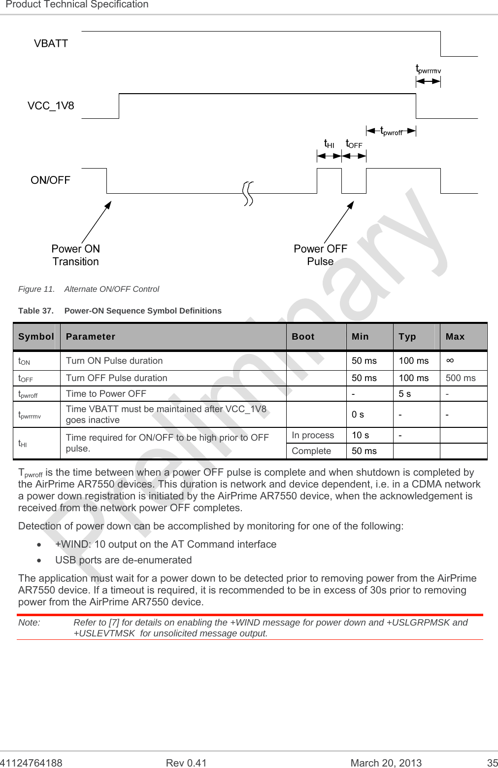   41124764188  Rev 0.41  March 20, 2013  35 Product Technical Specification    Figure 11.  Alternate ON/OFF Control Table 37.  Power-ON Sequence Symbol Definitions Symbol  Parameter  Boot  Min  Typ  Max tON  Turn ON Pulse duration    50 ms 100 ms  tOFF  Turn OFF Pulse duration    50 ms 100 ms 500 ms tpwroff  Time to Power OFF    - 5 s - tpwrrmv Time VBATT must be maintained after VCC_1V8 goes inactive   0 s - - tHI Time required for ON/OFF to be high prior to OFF pulse. In process  10 s -  Complete  50 ms    Tpwroff is the time between when a power OFF pulse is complete and when shutdown is completed by the AirPrime AR7550 devices. This duration is network and device dependent, i.e. in a CDMA network a power down registration is initiated by the AirPrime AR7550 device, when the acknowledgement is received from the network power OFF completes.   Detection of power down can be accomplished by monitoring for one of the following:   +WIND: 10 output on the AT Command interface   USB ports are de-enumerated The application must wait for a power down to be detected prior to removing power from the AirPrime AR7550 device. If a timeout is required, it is recommended to be in excess of 30s prior to removing power from the AirPrime AR7550 device. Note:   Refer to [7] for details on enabling the +WIND message for power down and +USLGRPMSK and +USLEVTMSK  for unsolicited message output.   