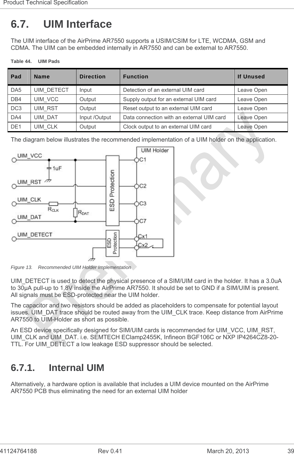   41124764188  Rev 0.41  March 20, 2013  39 Product Technical Specification   6.7. UIM Interface The UIM interface of the AirPrime AR7550 supports a USIM/CSIM for LTE, WCDMA, GSM and CDMA. The UIM can be embedded internally in AR7550 and can be external to AR7550. Table 44.  UIM Pads Pad  Name  Direction  Function  If Unused DA5 UIM_DETECT Input  Detection of an external UIM card  Leave Open DB4 UIM_VCC  Output  Supply output for an external UIM card  Leave Open DC3  UIM_RST  Output  Reset output to an external UIM card  Leave Open DA4  UIM_DAT  Input /Output  Data connection with an external UIM card  Leave Open DE1  UIM_CLK  Output  Clock output to an external UIM card  Leave Open The diagram below illustrates the recommended implementation of a UIM holder on the application.  Figure 13.  Recommended UIM Holder Implementation UIM_DETECT is used to detect the physical presence of a SIM/UIM card in the holder. It has a 3.0uA to 30µA pull-up to 1.8V inside the AirPrime AR7550. It should be set to GND if a SIM/UIM is present.  All signals must be ESD-protected near the UIM holder. The capacitor and two resistors should be added as placeholders to compensate for potential layout issues. UIM_DAT trace should be routed away from the UIM_CLK trace. Keep distance from AirPrime AR7550 to UIM-Holder as short as possible. An ESD device specifically designed for SIM/UIM cards is recommended for UIM_VCC, UIM_RST, UIM_CLK and UIM_DAT. i.e. SEMTECH EClamp2455K, Infineon BGF106C or NXP IP4264CZ8-20-TTL. For UIM_DETECT a low leakage ESD suppressor should be selected. 6.7.1. Internal UIM Alternatively, a hardware option is available that includes a UIM device mounted on the AirPrime AR7550 PCB thus eliminating the need for an external UIM holder   
