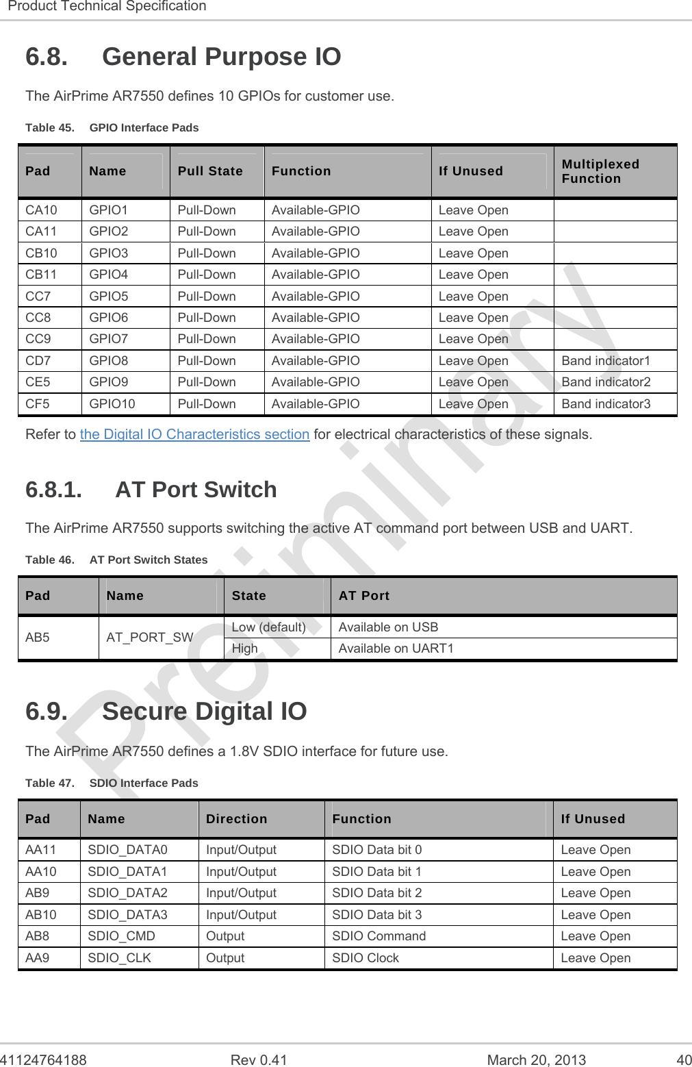   41124764188  Rev 0.41  March 20, 2013  40 Product Technical Specification   6.8.  General Purpose IO The AirPrime AR7550 defines 10 GPIOs for customer use. Table 45.  GPIO Interface Pads Pad  Name  Pull State  Function  If Unused  Multiplexed Function CA10 GPIO1  Pull-Down  Available-GPIO  Leave Open   CA11 GPIO2  Pull-Down  Available-GPIO  Leave Open   CB10 GPIO3  Pull-Down  Available-GPIO  Leave Open   CB11 GPIO4  Pull-Down  Available-GPIO  Leave Open   CC7 GPIO5  Pull-Down Available-GPIO  Leave Open   CC8 GPIO6  Pull-Down Available-GPIO  Leave Open   CC9 GPIO7  Pull-Down Available-GPIO  Leave Open   CD7  GPIO8  Pull-Down  Available-GPIO  Leave Open  Band indicator1 CE5  GPIO9  Pull-Down  Available-GPIO  Leave Open  Band indicator2 CF5  GPIO10  Pull-Down  Available-GPIO  Leave Open  Band indicator3 Refer to the Digital IO Characteristics section for electrical characteristics of these signals. 6.8.1.  AT Port Switch The AirPrime AR7550 supports switching the active AT command port between USB and UART. Table 46.  AT Port Switch States Pad  Name  State  AT Port AB5 AT_PORT_SW Low (default)  Available on USB High  Available on UART1 6.9.  Secure Digital IO The AirPrime AR7550 defines a 1.8V SDIO interface for future use. Table 47.  SDIO Interface Pads Pad  Name  Direction  Function  If Unused AA11  SDIO_DATA0  Input/Output  SDIO Data bit 0  Leave Open AA10  SDIO_DATA1  Input/Output  SDIO Data bit 1  Leave Open AB9  SDIO_DATA2  Input/Output  SDIO Data bit 2  Leave Open AB10  SDIO_DATA3  Input/Output  SDIO Data bit 3  Leave Open AB8  SDIO_CMD  Output  SDIO Command  Leave Open AA9  SDIO_CLK  Output  SDIO Clock  Leave Open   