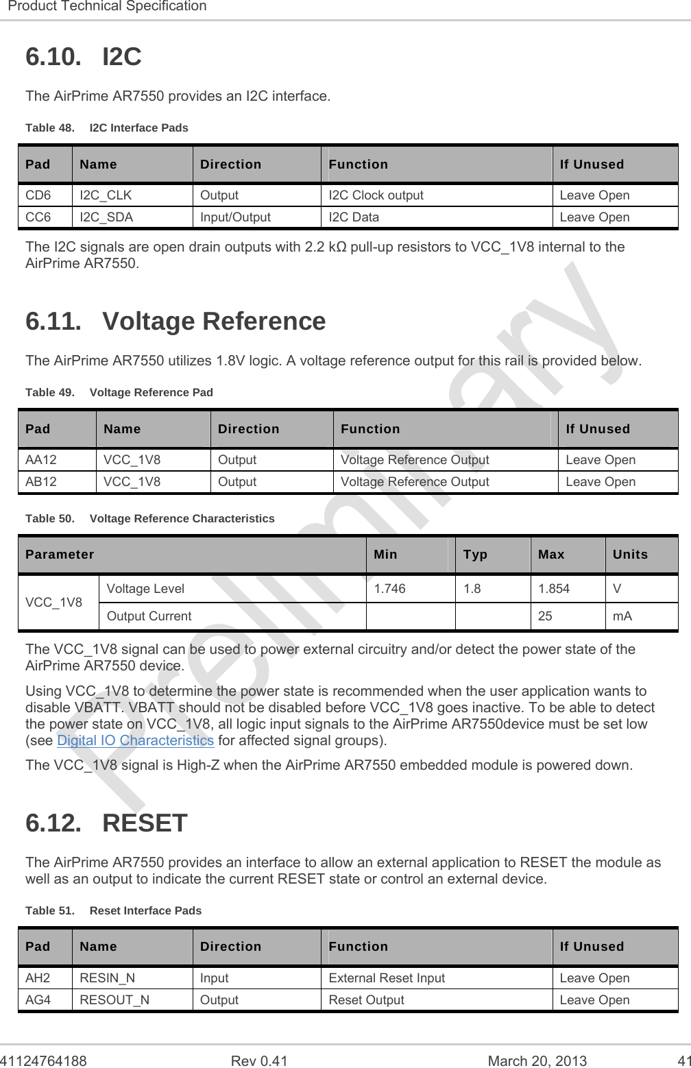   41124764188  Rev 0.41  March 20, 2013  41 Product Technical Specification   6.10. I2C The AirPrime AR7550 provides an I2C interface. Table 48.  I2C Interface Pads Pad  Name  Direction  Function  If Unused CD6  I2C_CLK  Output  I2C Clock output  Leave Open CC6 I2C_SDA  Input/Output  I2C Data  Leave Open The I2C signals are open drain outputs with 2.2 k pull-up resistors to VCC_1V8 internal to the AirPrime AR7550. 6.11. Voltage Reference The AirPrime AR7550 utilizes 1.8V logic. A voltage reference output for this rail is provided below. Table 49.  Voltage Reference Pad Pad  Name  Direction  Function  If Unused AA12 VCC_1V8  Output  Voltage Reference Output  Leave Open AB12 VCC_1V8  Output  Voltage Reference Output  Leave Open Table 50.  Voltage Reference Characteristics Parameter  Min  Typ  Max   Units VCC_1V8 Voltage Level  1.746  1.8  1.854  V Output Current      25  mA The VCC_1V8 signal can be used to power external circuitry and/or detect the power state of the AirPrime AR7550 device. Using VCC_1V8 to determine the power state is recommended when the user application wants to disable VBATT. VBATT should not be disabled before VCC_1V8 goes inactive. To be able to detect the power state on VCC_1V8, all logic input signals to the AirPrime AR7550device must be set low (see Digital IO Characteristics for affected signal groups). The VCC_1V8 signal is High-Z when the AirPrime AR7550 embedded module is powered down. 6.12. RESET The AirPrime AR7550 provides an interface to allow an external application to RESET the module as well as an output to indicate the current RESET state or control an external device. Table 51.  Reset Interface Pads Pad  Name  Direction  Function  If Unused AH2  RESIN_N  Input  External Reset Input  Leave Open AG4 RESOUT_N  Output  Reset Output  Leave Open 