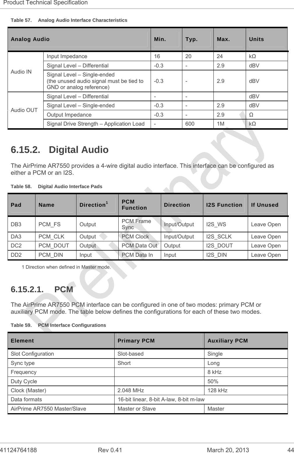   41124764188  Rev 0.41  March 20, 2013  44 Product Technical Specification   Table 57.  Analog Audio Interface Characteristics Analog Audio  Min.  Typ.  Max.  Units Audio IN Input Impedance  16 20 24  k Signal Level – Differential  -0.3  -  2.9  dBV Signal Level – Single-ended (the unused audio signal must be tied to GND or analog reference) -0.3 -  2.9  dBV Audio OUT Signal Level – Differential  -  -    dBV Signal Level – Single-ended  -0.3  -  2.9  dBV Output Impedance  -0.3  -  2.9   Signal Drive Strength – Application Load  -  600  1M  k 6.15.2. Digital Audio The AirPrime AR7550 provides a 4-wire digital audio interface. This interface can be configured as either a PCM or an I2S. Table 58.  Digital Audio Interface Pads Pad  Name  Direction1 PCM Function  Direction  I2S Function  If Unused DB3 PCM_FS  Output  PCM Frame Sync  Input/Output I2S_WS  Leave Open DA3 PCM_CLK Output  PCM Clock Input/Output I2S_SCLK  Leave Open DC2 PCM_DOUT Output  PCM Data Out Output  I2S_DOUT  Leave Open DD2  PCM_DIN  Input  PCM Data In  Input  I2S_DIN  Leave Open 1 Direction when defined in Master mode. 6.15.2.1. PCM The AirPrime AR7550 PCM interface can be configured in one of two modes: primary PCM or auxiliary PCM mode. The table below defines the configurations for each of these two modes. Table 59.  PCM Interface Configurations Element  Primary PCM  Auxiliary PCM Slot Configuration  Slot-based  Single Sync type  Short  Long Frequency   8 kHz Duty Cycle    50% Clock (Master)  2.048 MHz  128 kHz Data formats  16-bit linear, 8-bit A-law, 8-bit m-law AirPrime AR7550 Master/Slave  Master or Slave  Master 