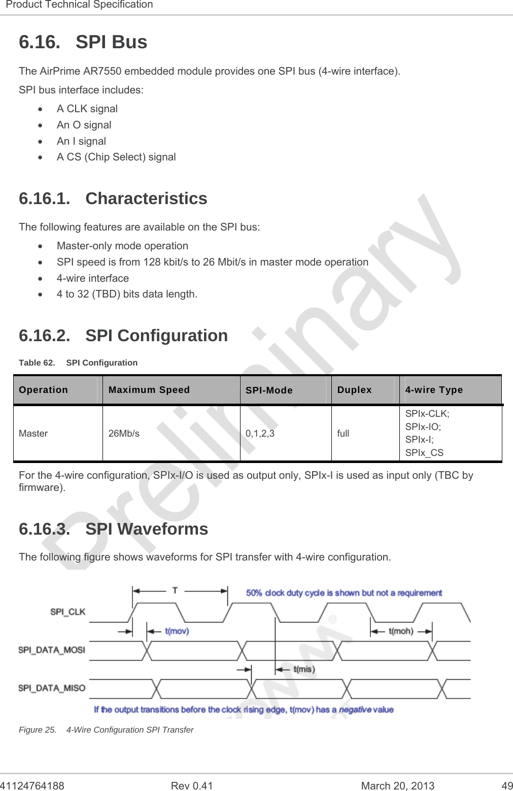   41124764188  Rev 0.41  March 20, 2013  49 Product Technical Specification   6.16. SPI Bus The AirPrime AR7550 embedded module provides one SPI bus (4-wire interface). SPI bus interface includes:   A CLK signal   An O signal   An I signal   A CS (Chip Select) signal 6.16.1. Characteristics The following features are available on the SPI bus:   Master-only mode operation   SPI speed is from 128 kbit/s to 26 Mbit/s in master mode operation  4-wire interface   4 to 32 (TBD) bits data length. 6.16.2. SPI Configuration Table 62.  SPI Configuration Operation Maximum Speed SPI-Mode  Duplex 4-wire Type Master 26Mb/s  0,1,2,3  full SPIx-CLK; SPIx-IO; SPIx-I; SPIx_CS For the 4-wire configuration, SPIx-I/O is used as output only, SPIx-I is used as input only (TBC by firmware). 6.16.3. SPI Waveforms The following figure shows waveforms for SPI transfer with 4-wire configuration.  Figure 25.  4-Wire Configuration SPI Transfer 