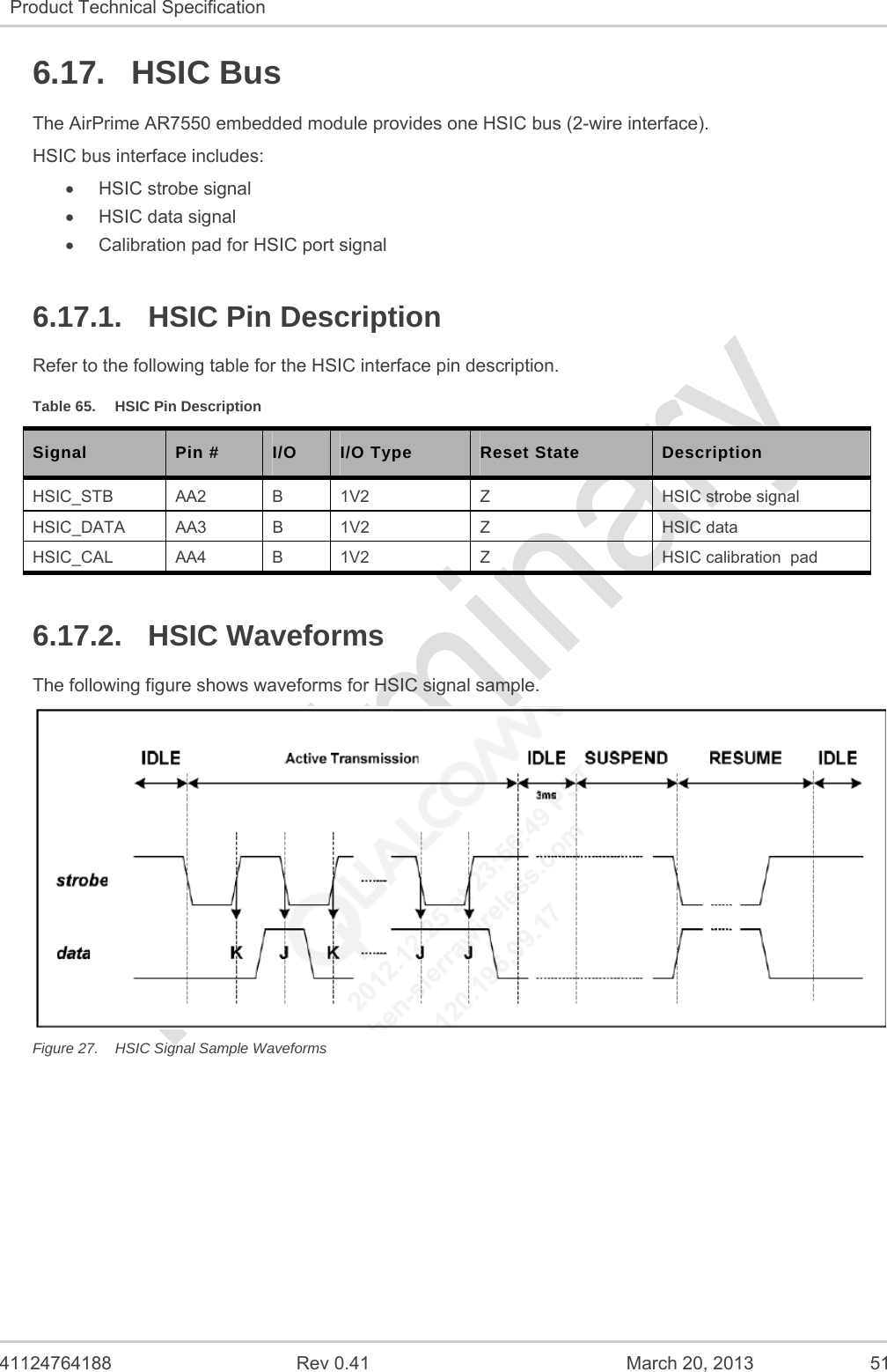   41124764188  Rev 0.41  March 20, 2013  51 Product Technical Specification   6.17. HSIC Bus The AirPrime AR7550 embedded module provides one HSIC bus (2-wire interface). HSIC bus interface includes:  HSIC strobe signal  HSIC data signal   Calibration pad for HSIC port signal 6.17.1.  HSIC Pin Description Refer to the following table for the HSIC interface pin description. Table 65.  HSIC Pin Description Signal  Pin #  I/O  I/O Type  Reset State  Description HSIC_STB  AA2  B  1V2  Z  HSIC strobe signal HSIC_DATA AA3  B  1V2  Z  HSIC data  HSIC_CAL  AA4  B  1V2  Z  HSIC calibration  pad 6.17.2. HSIC Waveforms The following figure shows waveforms for HSIC signal sample.  Figure 27.  HSIC Signal Sample Waveforms   