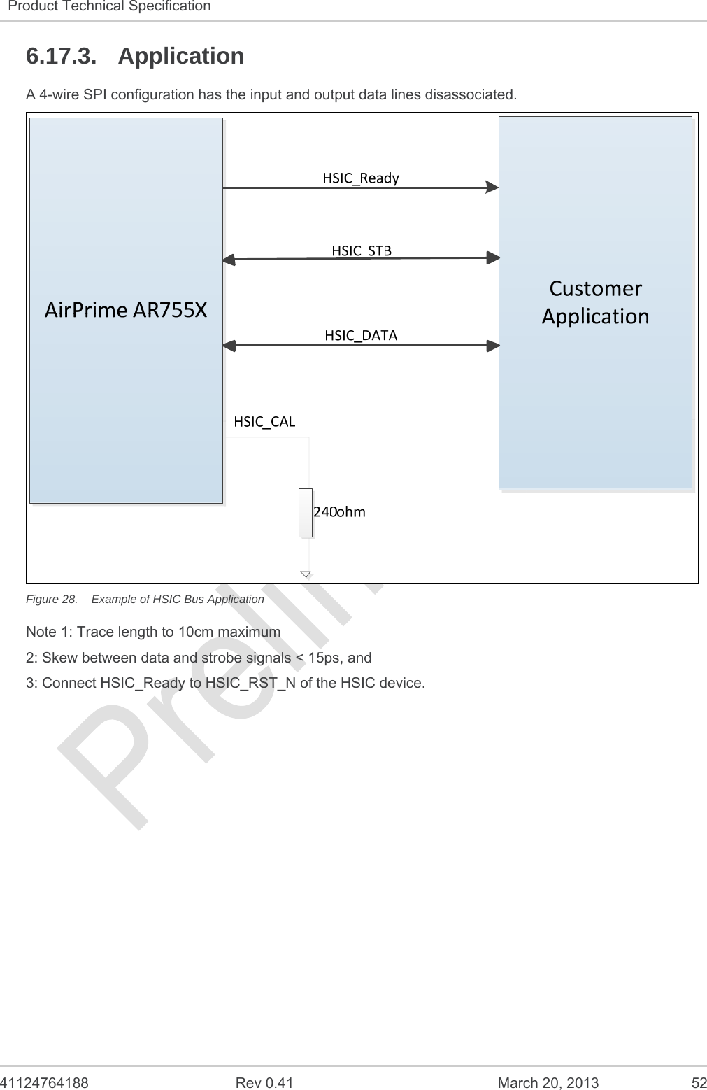   41124764188  Rev 0.41  March 20, 2013  52 Product Technical Specification   6.17.3. Application A 4-wire SPI configuration has the input and output data lines disassociated.  Figure 28.  Example of HSIC Bus Application Note 1: Trace length to 10cm maximum 2: Skew between data and strobe signals &lt; 15ps, and 3: Connect HSIC_Ready to HSIC_RST_N of the HSIC device.   