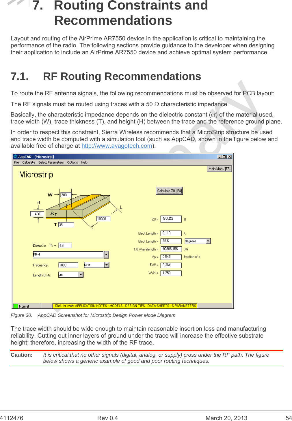  4112476  Rev 0.4  March 20, 2013  54 7.  Routing Constraints and Recommendations Layout and routing of the AirPrime AR7550 device in the application is critical to maintaining the performance of the radio. The following sections provide guidance to the developer when designing their application to include an AirPrime AR7550 device and achieve optimal system performance. 7.1. RF Routing Recommendations To route the RF antenna signals, the following recommendations must be observed for PCB layout: The RF signals must be routed using traces with a 50  characteristic impedance. Basically, the characteristic impedance depends on the dielectric constant (εr) of the material used, trace width (W), trace thickness (T), and height (H) between the trace and the reference ground plane. In order to respect this constraint, Sierra Wireless recommends that a MicroStrip structure be used and trace width be computed with a simulation tool (such as AppCAD, shown in the figure below and available free of charge at http://www.avagotech.com).  Figure 30.  AppCAD Screenshot for Microstrip Design Power Mode Diagram The trace width should be wide enough to maintain reasonable insertion loss and manufacturing reliability. Cutting out inner layers of ground under the trace will increase the effective substrate height; therefore, increasing the width of the RF trace. Caution:  It is critical that no other signals (digital, analog, or supply) cross under the RF path. The figure below shows a generic example of good and poor routing techniques. 