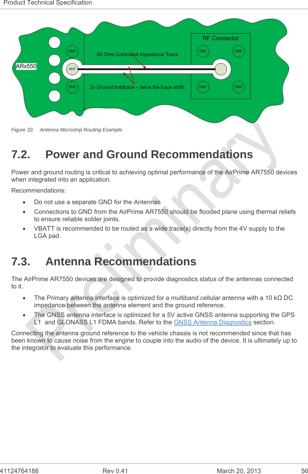   41124764188  Rev 0.41  March 20, 2013  56 Product Technical Specification    Figure 33.  Antenna Microstrip Routing Example 7.2.  Power and Ground Recommendations Power and ground routing is critical to achieving optimal performance of the AirPrime AR7550 devices when integrated into an application.   Recommendations:   Do not use a separate GND for the Antennas   Connections to GND from the AirPrime AR7550 should be flooded plane using thermal reliefs to ensure reliable solder joints.   VBATT is recommended to be routed as a wide trace(s) directly from the 4V supply to the LGA pad. 7.3. Antenna Recommendations The AirPrime AR7550 devices are designed to provide diagnostics status of the antennas connected to it.   The Primary antenna interface is optimized for a multiband cellular antenna with a 10 k DC impedance between the antenna element and the ground reference.   The GNSS antenna interface is optimized for a 5V active GNSS antenna supporting the GPS L1  and GLONASS L1 FDMA bands. Refer to the GNSS Antenna Diagnostics section. Connecting the antenna ground reference to the vehicle chassis is not recommended since that has been known to cause noise from the engine to couple into the audio of the device. It is ultimately up to the integrator to evaluate this performance.   