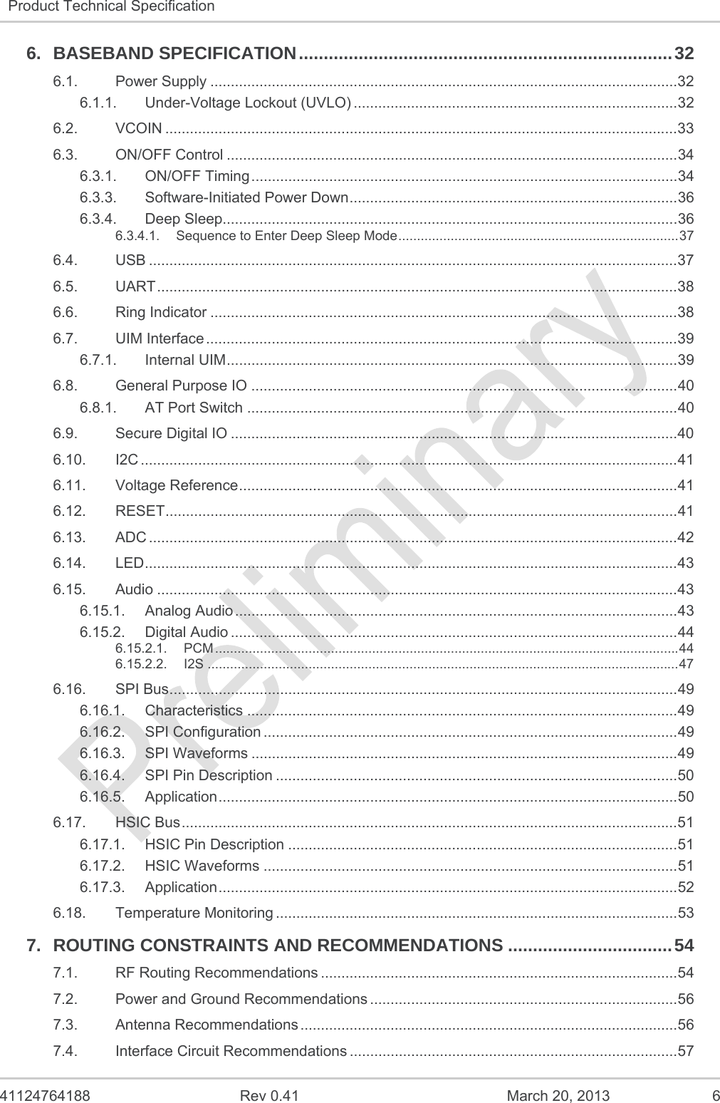   41124764188  Rev 0.41  March 20, 2013  6 Product Technical Specification   6.BASEBAND SPECIFICATION ........................................................................... 326.1.Power Supply .................................................................................................................. 326.1.1.Under-Voltage Lockout (UVLO) ............................................................................... 326.2.VCOIN ............................................................................................................................. 336.3.ON/OFF Control .............................................................................................................. 346.3.1.ON/OFF Timing ........................................................................................................ 346.3.3.Software-Initiated Power Down ................................................................................ 366.3.4.Deep Sleep............................................................................................................... 366.3.4.1.Sequence to Enter Deep Sleep Mode ........................................................................... 376.4.USB ................................................................................................................................. 376.5.UART ............................................................................................................................... 386.6.Ring Indicator .................................................................................................................. 386.7.UIM Interface ................................................................................................................... 396.7.1.Internal UIM .............................................................................................................. 396.8.General Purpose IO ........................................................................................................ 406.8.1.AT Port Switch ......................................................................................................... 406.9.Secure Digital IO ............................................................................................................. 406.10.I2C ................................................................................................................................... 416.11.Voltage Reference ........................................................................................................... 416.12.RESET ............................................................................................................................. 416.13.ADC ................................................................................................................................. 426.14.LED .................................................................................................................................. 436.15.Audio ............................................................................................................................... 436.15.1.Analog Audio ............................................................................................................ 436.15.2.Digital Audio ............................................................................................................. 446.15.2.1.PCM ............................................................................................................................ 446.15.2.2.I2S .............................................................................................................................. 476.16.SPI Bus ............................................................................................................................ 496.16.1.Characteristics ......................................................................................................... 496.16.2.SPI Configuration ..................................................................................................... 496.16.3.SPI Waveforms ........................................................................................................ 496.16.4.SPI Pin Description .................................................................................................. 506.16.5.Application ................................................................................................................ 506.17.HSIC Bus ......................................................................................................................... 516.17.1.HSIC Pin Description ............................................................................................... 516.17.2.HSIC Waveforms ..................................................................................................... 516.17.3.Application ................................................................................................................ 526.18.Temperature Monitoring .................................................................................................. 537.ROUTING CONSTRAINTS AND RECOMMENDATIONS ................................. 547.1.RF Routing Recommendations ....................................................................................... 547.2.Power and Ground Recommendations ........................................................................... 567.3.Antenna Recommendations ............................................................................................ 567.4.Interface Circuit Recommendations ................................................................................ 57