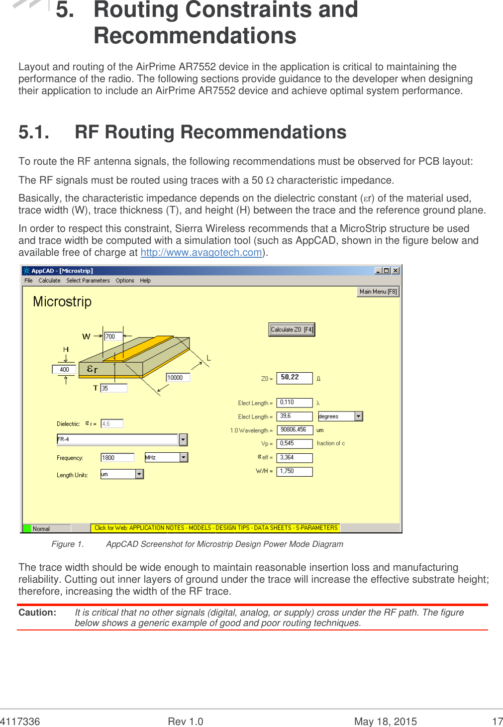  4117336  Rev 1.0  May 18, 2015  17 5.  Routing Constraints and Recommendations Layout and routing of the AirPrime AR7552 device in the application is critical to maintaining the performance of the radio. The following sections provide guidance to the developer when designing their application to include an AirPrime AR7552 device and achieve optimal system performance. 5.1.  RF Routing Recommendations To route the RF antenna signals, the following recommendations must be observed for PCB layout: The RF signals must be routed using traces with a 50  characteristic impedance. Basically, the characteristic impedance depends on the dielectric constant (εr) of the material used, trace width (W), trace thickness (T), and height (H) between the trace and the reference ground plane. In order to respect this constraint, Sierra Wireless recommends that a MicroStrip structure be used and trace width be computed with a simulation tool (such as AppCAD, shown in the figure below and available free of charge at http://www.avagotech.com).  Figure 1.  AppCAD Screenshot for Microstrip Design Power Mode Diagram The trace width should be wide enough to maintain reasonable insertion loss and manufacturing reliability. Cutting out inner layers of ground under the trace will increase the effective substrate height; therefore, increasing the width of the RF trace. Caution:  It is critical that no other signals (digital, analog, or supply) cross under the RF path. The figure below shows a generic example of good and poor routing techniques. 