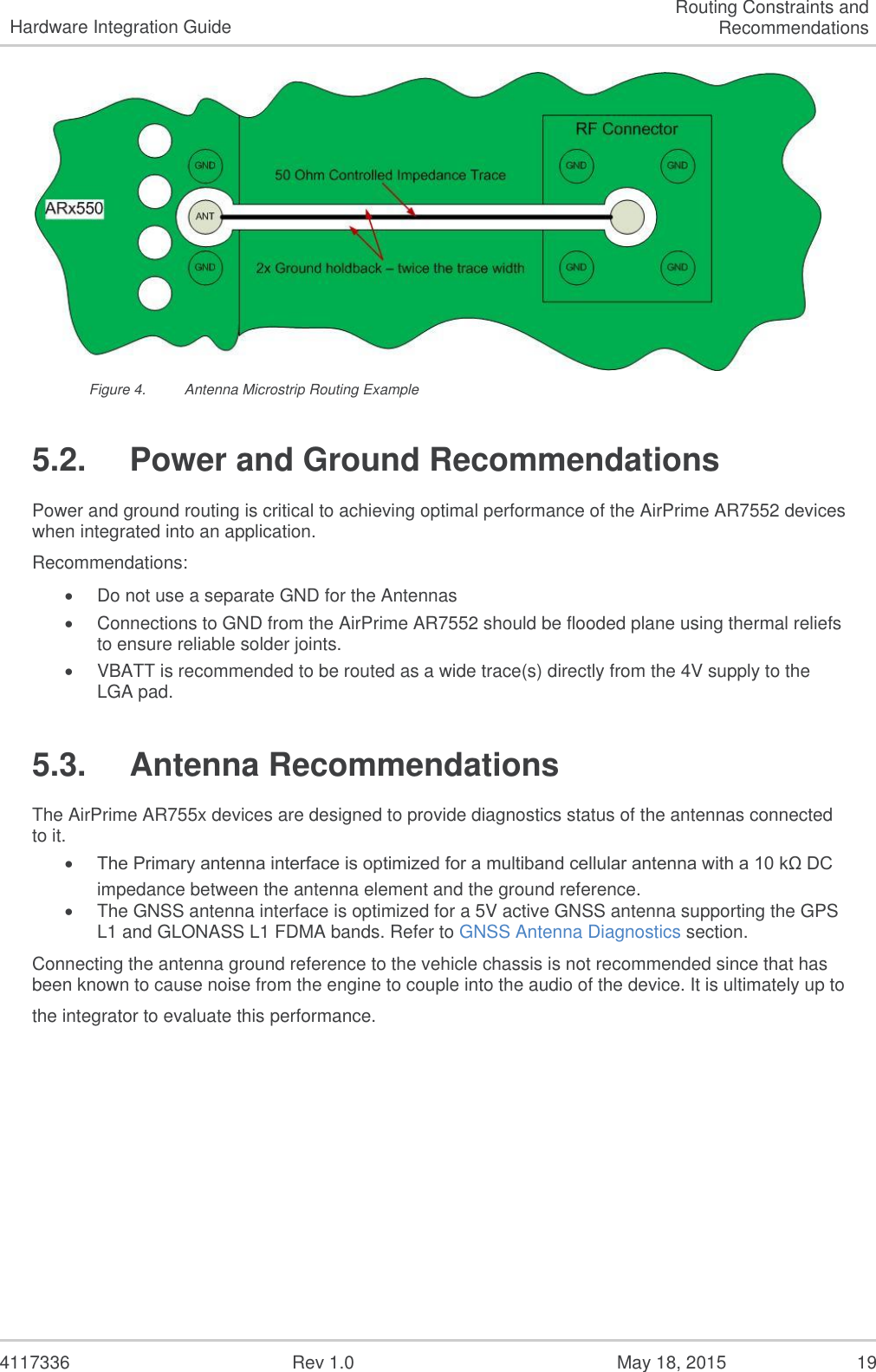   4117336  Rev 1.0  May 18, 2015  19 Hardware Integration Guide Routing Constraints and Recommendations  Figure 4.  Antenna Microstrip Routing Example 5.2.  Power and Ground Recommendations Power and ground routing is critical to achieving optimal performance of the AirPrime AR7552 devices when integrated into an application.   Recommendations:  Do not use a separate GND for the Antennas  Connections to GND from the AirPrime AR7552 should be flooded plane using thermal reliefs to ensure reliable solder joints.  VBATT is recommended to be routed as a wide trace(s) directly from the 4V supply to the LGA pad. 5.3.  Antenna Recommendations The AirPrime AR755x devices are designed to provide diagnostics status of the antennas connected to it.  The Primary antenna interface is optimized for a multiband cellular antenna with a 10 kΩ DC impedance between the antenna element and the ground reference.   The GNSS antenna interface is optimized for a 5V active GNSS antenna supporting the GPS L1 and GLONASS L1 FDMA bands. Refer to GNSS Antenna Diagnostics section. Connecting the antenna ground reference to the vehicle chassis is not recommended since that has been known to cause noise from the engine to couple into the audio of the device. It is ultimately up to the integrator to evaluate this performance.   