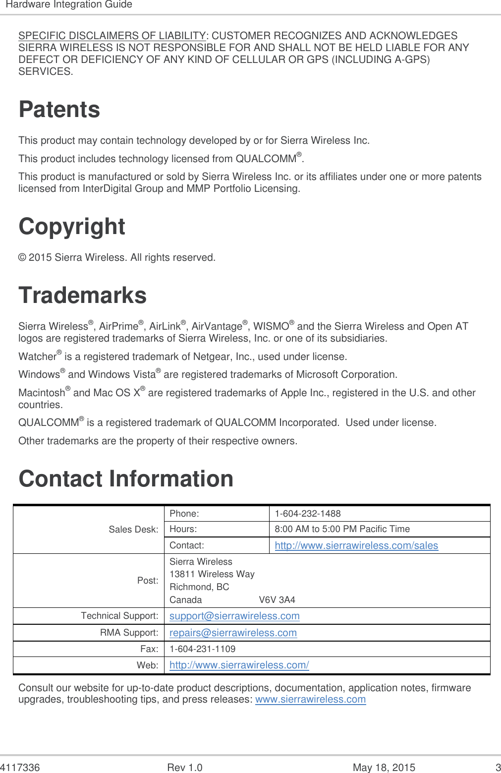   4117336  Rev 1.0  May 18, 2015  3 Hardware Integration Guide  SPECIFIC DISCLAIMERS OF LIABILITY: CUSTOMER RECOGNIZES AND ACKNOWLEDGES SIERRA WIRELESS IS NOT RESPONSIBLE FOR AND SHALL NOT BE HELD LIABLE FOR ANY DEFECT OR DEFICIENCY OF ANY KIND OF CELLULAR OR GPS (INCLUDING A-GPS) SERVICES. Patents This product may contain technology developed by or for Sierra Wireless Inc. This product includes technology licensed from QUALCOMM®. This product is manufactured or sold by Sierra Wireless Inc. or its affiliates under one or more patents licensed from InterDigital Group and MMP Portfolio Licensing. Copyright © 2015 Sierra Wireless. All rights reserved. Trademarks Sierra Wireless®, AirPrime®, AirLink®, AirVantage®, WISMO® and the Sierra Wireless and Open AT logos are registered trademarks of Sierra Wireless, Inc. or one of its subsidiaries. Watcher® is a registered trademark of Netgear, Inc., used under license. Windows® and Windows Vista® are registered trademarks of Microsoft Corporation. Macintosh® and Mac OS X® are registered trademarks of Apple Inc., registered in the U.S. and other countries. QUALCOMM® is a registered trademark of QUALCOMM Incorporated.  Used under license. Other trademarks are the property of their respective owners. Contact Information Sales Desk: Phone: 1-604-232-1488 Hours: 8:00 AM to 5:00 PM Pacific Time Contact: http://www.sierrawireless.com/sales Post: Sierra Wireless 13811 Wireless Way Richmond, BC Canada                      V6V 3A4 Technical Support: support@sierrawireless.com RMA Support: repairs@sierrawireless.com Fax: 1-604-231-1109 Web: http://www.sierrawireless.com/ Consult our website for up-to-date product descriptions, documentation, application notes, firmware upgrades, troubleshooting tips, and press releases: www.sierrawireless.com 