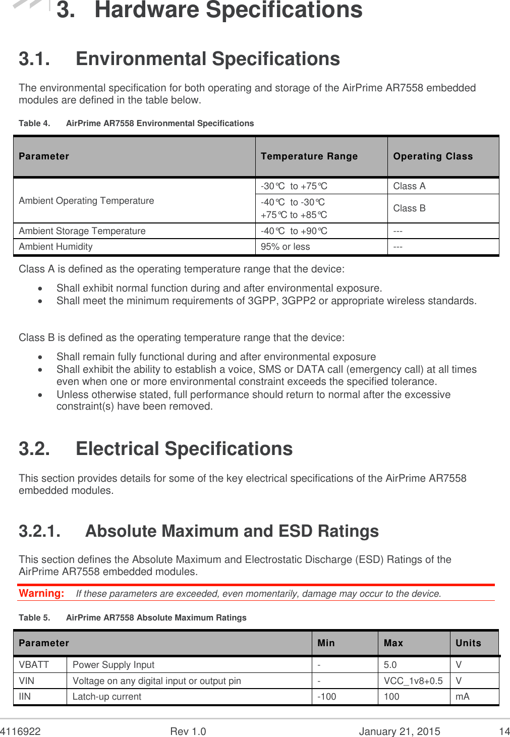  4116922  Rev 1.0  January 21, 2015  14 3.  Hardware Specifications 3.1.  Environmental Specifications The environmental specification for both operating and storage of the AirPrime AR7558 embedded modules are defined in the table below. Table 4.  AirPrime AR7558 Environmental Specifications Parameter Temperature Range Operating Class Ambient Operating Temperature -30°C  to +75°C Class A -40°C  to -30°C +75°C to +85°C Class B Ambient Storage Temperature -40°C  to +90°C --- Ambient Humidity 95% or less --- Class A is defined as the operating temperature range that the device:  Shall exhibit normal function during and after environmental exposure.  Shall meet the minimum requirements of 3GPP, 3GPP2 or appropriate wireless standards.  Class B is defined as the operating temperature range that the device:   Shall remain fully functional during and after environmental exposure  Shall exhibit the ability to establish a voice, SMS or DATA call (emergency call) at all times even when one or more environmental constraint exceeds the specified tolerance.  Unless otherwise stated, full performance should return to normal after the excessive constraint(s) have been removed. 3.2.  Electrical Specifications This section provides details for some of the key electrical specifications of the AirPrime AR7558 embedded modules. 3.2.1.  Absolute Maximum and ESD Ratings This section defines the Absolute Maximum and Electrostatic Discharge (ESD) Ratings of the AirPrime AR7558 embedded modules. Warning:   If these parameters are exceeded, even momentarily, damage may occur to the device. Table 5.  AirPrime AR7558 Absolute Maximum Ratings Parameter Min Max Units VBATT Power Supply Input - 5.0 V VIN Voltage on any digital input or output pin - VCC_1v8+0.5 V IIN Latch-up current -100 100 mA 