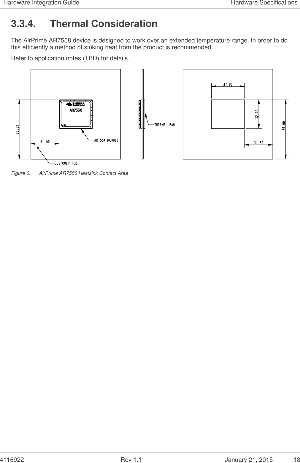   4116922              Rev 1.1          January 21, 2015  18 Hardware Integration Guide Hardware Specifications 3.3.4.  Thermal Consideration The AirPrime AR7558 device is designed to work over an extended temperature range. In order to do this efficiently a method of sinking heat from the product is recommended. Refer to application notes (TBD) for details.  Figure 6.  AirPrime AR7558 Heatsink Contact Area 