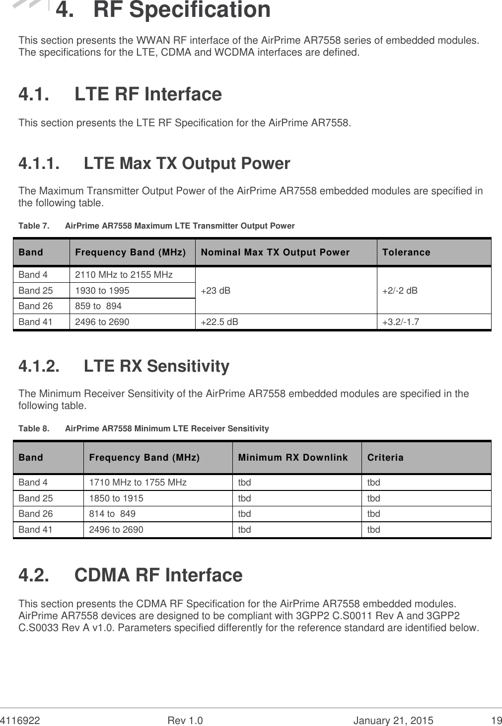  4116922  Rev 1.0  January 21, 2015  19 4. RF Specification This section presents the WWAN RF interface of the AirPrime AR7558 series of embedded modules. The specifications for the LTE, CDMA and WCDMA interfaces are defined. 4.1.  LTE RF Interface This section presents the LTE RF Specification for the AirPrime AR7558. 4.1.1.  LTE Max TX Output Power The Maximum Transmitter Output Power of the AirPrime AR7558 embedded modules are specified in the following table. Table 7.  AirPrime AR7558 Maximum LTE Transmitter Output Power Band Frequency Band (MHz) Nominal Max TX Output Power Tolerance Band 4 2110 MHz to 2155 MHz +23 dB +2/-2 dB Band 25 1930 to 1995 Band 26 859 to  894 Band 41 2496 to 2690 +22.5 dB +3.2/-1.7 4.1.2.  LTE RX Sensitivity The Minimum Receiver Sensitivity of the AirPrime AR7558 embedded modules are specified in the following table. Table 8.  AirPrime AR7558 Minimum LTE Receiver Sensitivity Band  Frequency Band (MHz) Minimum RX Downlink Criteria Band 4 1710 MHz to 1755 MHz tbd tbd Band 25 1850 to 1915 tbd tbd Band 26 814 to  849 tbd tbd Band 41 2496 to 2690 tbd tbd 4.2.  CDMA RF Interface This section presents the CDMA RF Specification for the AirPrime AR7558 embedded modules. AirPrime AR7558 devices are designed to be compliant with 3GPP2 C.S0011 Rev A and 3GPP2 C.S0033 Rev A v1.0. Parameters specified differently for the reference standard are identified below. 