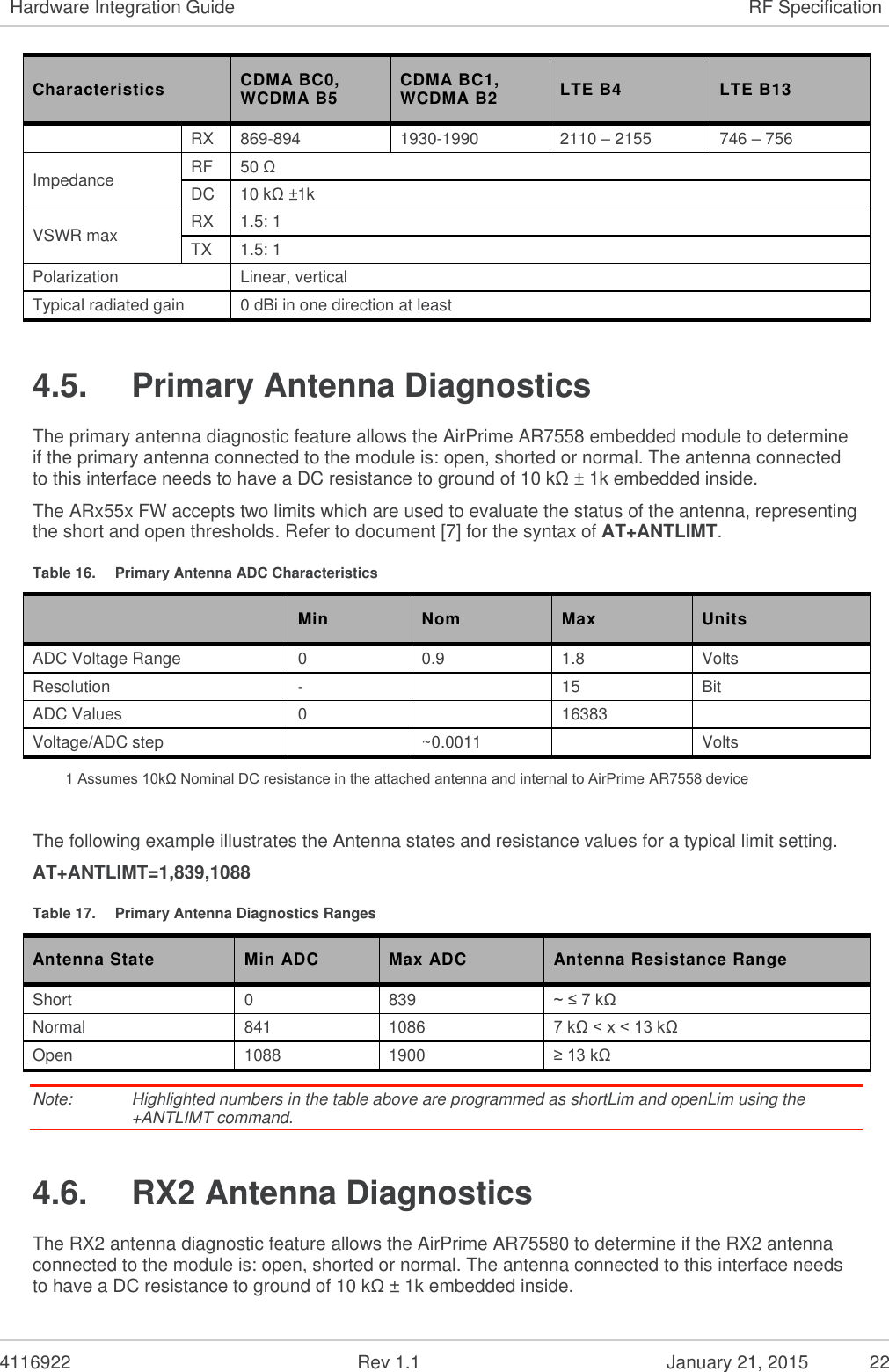   4116922              Rev 1.1          January 21, 2015  22 Hardware Integration Guide RF Specification Characteristics CDMA BC0, WCDMA B5 CDMA BC1, WCDMA B2 LTE B4 LTE B13 RX 869-894 1930-1990 2110 – 2155 746 – 756 Impedance RF 50 Ω DC 10 kΩ ±1k VSWR max RX 1.5: 1 TX 1.5: 1 Polarization Linear, vertical Typical radiated gain 0 dBi in one direction at least 4.5.  Primary Antenna Diagnostics The primary antenna diagnostic feature allows the AirPrime AR7558 embedded module to determine if the primary antenna connected to the module is: open, shorted or normal. The antenna connected to this interface needs to have a DC resistance to ground of 10 kΩ ± 1k embedded inside. The ARx55x FW accepts two limits which are used to evaluate the status of the antenna, representing the short and open thresholds. Refer to document [7] for the syntax of AT+ANTLIMT. Table 16.  Primary Antenna ADC Characteristics  Min Nom Max Units ADC Voltage Range 0 0.9 1.8 Volts Resolution -  15 Bit ADC Values 0  16383  Voltage/ADC step  ~0.0011  Volts 1 Assumes 10kΩ Nominal DC resistance in the attached antenna and internal to AirPrime AR7558 device  The following example illustrates the Antenna states and resistance values for a typical limit setting. AT+ANTLIMT=1,839,1088 Table 17.  Primary Antenna Diagnostics Ranges Antenna State Min ADC Max ADC Antenna Resistance Range Short 0 839 ~ ≤ 7 kΩ Normal 841 1086 7 kΩ &lt; x &lt; 13 kΩ Open 1088 1900 ≥ 13 kΩ Note:   Highlighted numbers in the table above are programmed as shortLim and openLim using the +ANTLIMT command. 4.6.  RX2 Antenna Diagnostics The RX2 antenna diagnostic feature allows the AirPrime AR75580 to determine if the RX2 antenna connected to the module is: open, shorted or normal. The antenna connected to this interface needs to have a DC resistance to ground of 10 kΩ ± 1k embedded inside. 