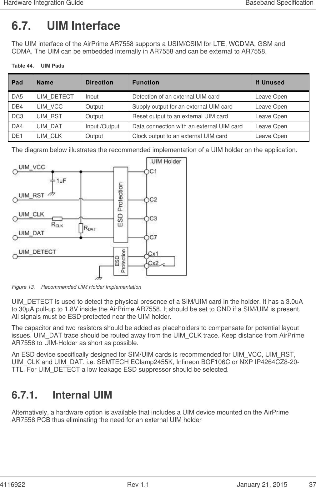   4116922              Rev 1.1          January 21, 2015  37 Hardware Integration Guide Baseband Specification 6.7.  UIM Interface The UIM interface of the AirPrime AR7558 supports a USIM/CSIM for LTE, WCDMA, GSM and CDMA. The UIM can be embedded internally in AR7558 and can be external to AR7558. Table 44.  UIM Pads Pad Name Direction Function If Unused DA5 UIM_DETECT Input Detection of an external UIM card Leave Open DB4 UIM_VCC Output Supply output for an external UIM card Leave Open DC3 UIM_RST Output Reset output to an external UIM card Leave Open DA4 UIM_DAT Input /Output Data connection with an external UIM card Leave Open DE1 UIM_CLK Output Clock output to an external UIM card Leave Open The diagram below illustrates the recommended implementation of a UIM holder on the application.  Figure 13.  Recommended UIM Holder Implementation UIM_DETECT is used to detect the physical presence of a SIM/UIM card in the holder. It has a 3.0uA to 30µA pull-up to 1.8V inside the AirPrime AR7558. It should be set to GND if a SIM/UIM is present.  All signals must be ESD-protected near the UIM holder. The capacitor and two resistors should be added as placeholders to compensate for potential layout issues. UIM_DAT trace should be routed away from the UIM_CLK trace. Keep distance from AirPrime AR7558 to UIM-Holder as short as possible. An ESD device specifically designed for SIM/UIM cards is recommended for UIM_VCC, UIM_RST, UIM_CLK and UIM_DAT. i.e. SEMTECH EClamp2455K, Infineon BGF106C or NXP IP4264CZ8-20-TTL. For UIM_DETECT a low leakage ESD suppressor should be selected. 6.7.1.  Internal UIM Alternatively, a hardware option is available that includes a UIM device mounted on the AirPrime AR7558 PCB thus eliminating the need for an external UIM holder   