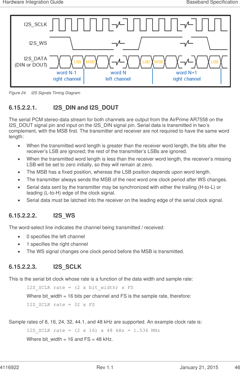   4116922              Rev 1.1          January 21, 2015  46 Hardware Integration Guide Baseband Specification  Figure 24.  I2S Signals Timing Diagram 6.15.2.2.1.  I2S_DIN and I2S_DOUT The serial PCM stereo-data stream for both channels are output from the AirPrime AR7558 on the I2S_DOUT signal pin and input on the I2S_DIN signal pin. Serial data is transmitted in two’s complement, with the MSB first. The transmitter and receiver are not required to have the same word length:  When the transmitted word length is greater than the receiver word length, the bits after the receiver’s LSB are ignored; the rest of the transmitter’s LSBs are ignored.   When the transmitted word length is less than the receiver word length, the receiver’s missing LSB will be set to zero initially, so they will remain at zero.  The MSB has a fixed position, whereas the LSB position depends upon word length.  The transmitter always sends the MSB of the next word one clock period after WS changes.  Serial data sent by the transmitter may be synchronized with either the trailing (H-to-L) or leading (L-to-H) edge of the clock signal.  Serial data must be latched into the receiver on the leading edge of the serial clock signal. 6.15.2.2.2.  I2S_WS The word-select line indicates the channel being transmitted / received:   0 specifies the left channel   1 specifies the right channel   The WS signal changes one clock period before the MSB is transmitted. 6.15.2.2.3.  I2S_SCLK This is the serial bit clock whose rate is a function of the data width and sample rate:  I2S_SCLK rate = (2 x bit_width) x FS  Where bit_width = 16 bits per channel and FS is the sample rate, therefore:  I2S_SCLK rate = 32 x FS   Sample rates of 8, 16, 24, 32, 44.1, and 48 kHz are supported. An example clock rate is:  I2S_SCLK rate = (2 x 16) x 48 kHz = 1.536 MHz  Where bit_width = 16 and FS = 48 kHz. 