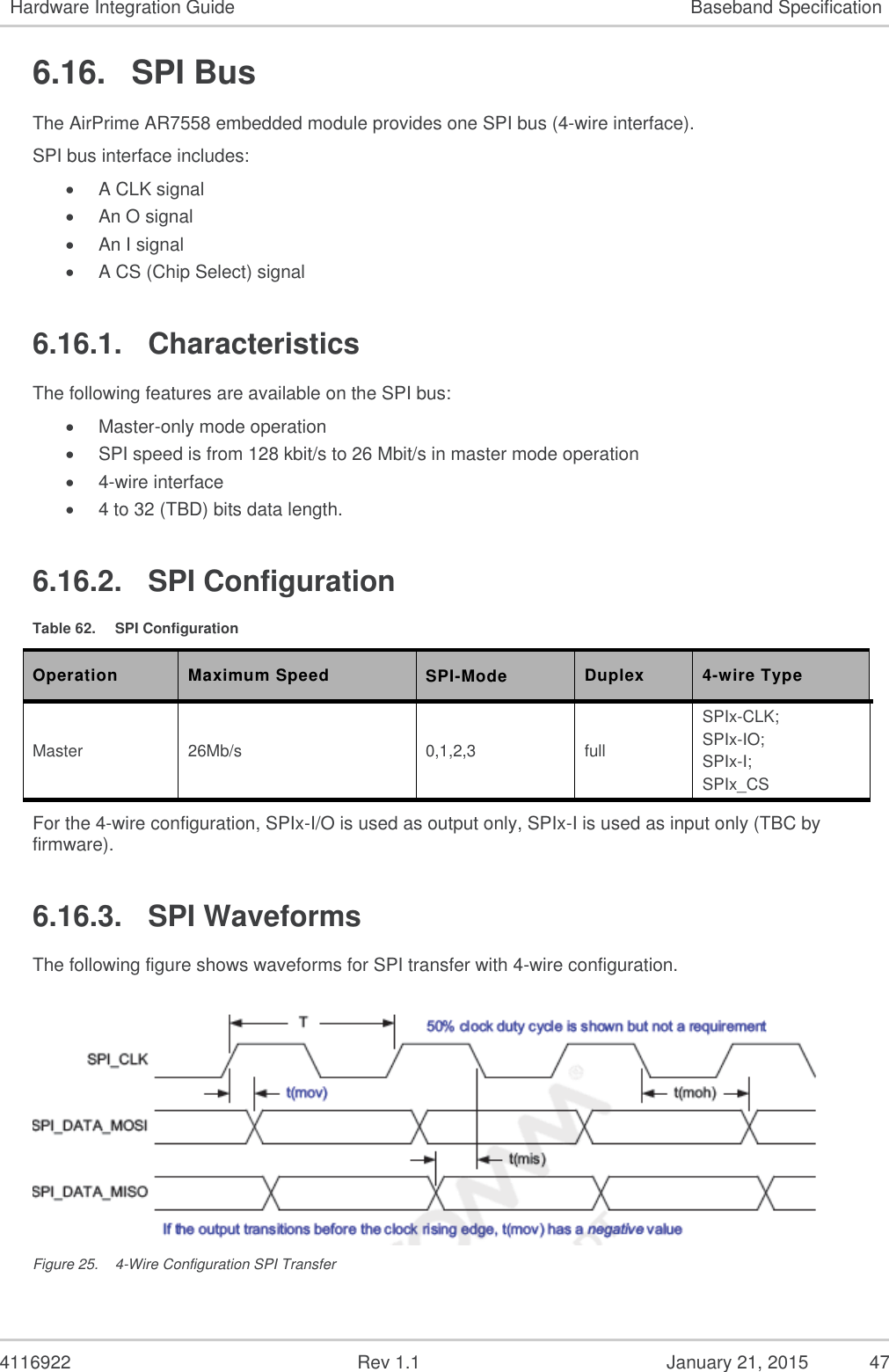   4116922              Rev 1.1          January 21, 2015  47 Hardware Integration Guide Baseband Specification 6.16.  SPI Bus The AirPrime AR7558 embedded module provides one SPI bus (4-wire interface). SPI bus interface includes:  A CLK signal  An O signal  An I signal  A CS (Chip Select) signal 6.16.1.  Characteristics The following features are available on the SPI bus:  Master-only mode operation  SPI speed is from 128 kbit/s to 26 Mbit/s in master mode operation  4-wire interface  4 to 32 (TBD) bits data length. 6.16.2.  SPI Configuration Table 62.  SPI Configuration Operation Maximum Speed SPI-Mode  Duplex 4-wire Type Master 26Mb/s 0,1,2,3 full SPIx-CLK; SPIx-IO; SPIx-I; SPIx_CS For the 4-wire configuration, SPIx-I/O is used as output only, SPIx-I is used as input only (TBC by firmware). 6.16.3.  SPI Waveforms The following figure shows waveforms for SPI transfer with 4-wire configuration.  Figure 25.  4-Wire Configuration SPI Transfer 