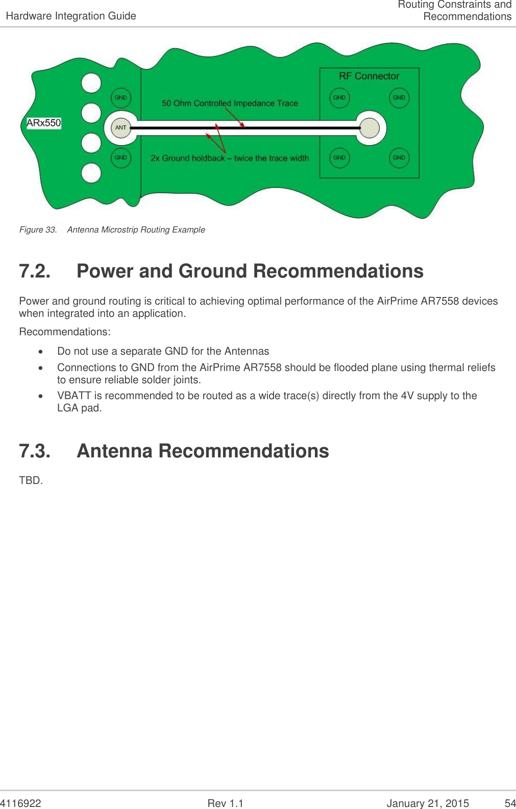   4116922              Rev 1.1          January 21, 2015  54 Hardware Integration Guide Routing Constraints and Recommendations  Figure 33.  Antenna Microstrip Routing Example 7.2.  Power and Ground Recommendations Power and ground routing is critical to achieving optimal performance of the AirPrime AR7558 devices when integrated into an application.   Recommendations:  Do not use a separate GND for the Antennas  Connections to GND from the AirPrime AR7558 should be flooded plane using thermal reliefs to ensure reliable solder joints.  VBATT is recommended to be routed as a wide trace(s) directly from the 4V supply to the LGA pad. 7.3.  Antenna Recommendations TBD.   