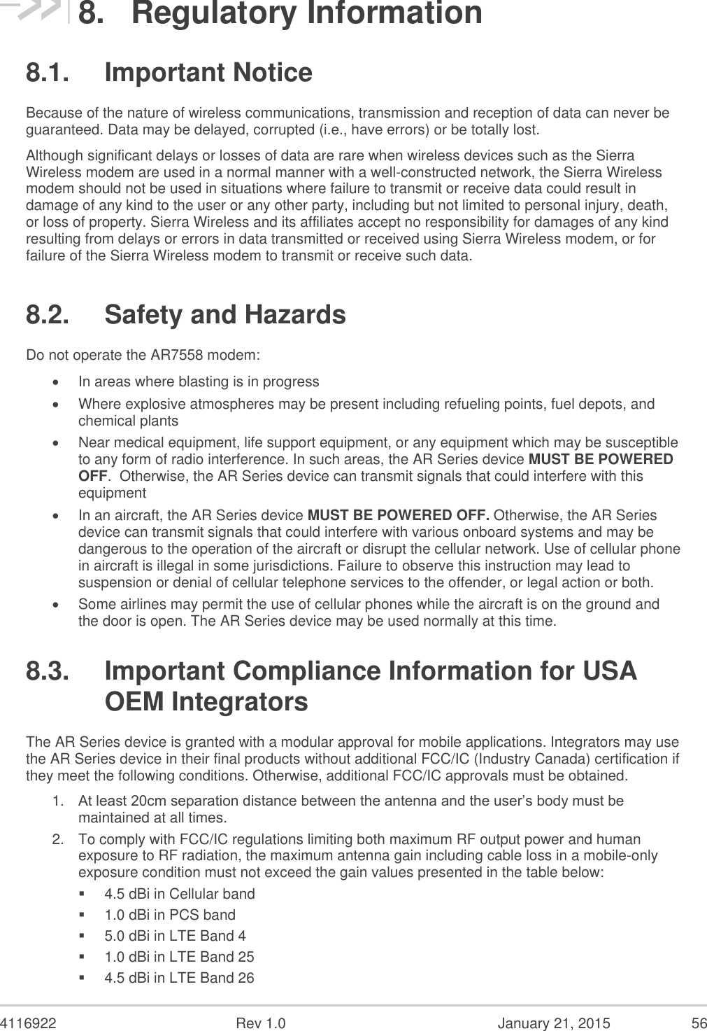  4116922  Rev 1.0  January 21, 2015  56 8.  Regulatory Information 8.1.  Important Notice Because of the nature of wireless communications, transmission and reception of data can never be guaranteed. Data may be delayed, corrupted (i.e., have errors) or be totally lost.  Although significant delays or losses of data are rare when wireless devices such as the Sierra Wireless modem are used in a normal manner with a well-constructed network, the Sierra Wireless modem should not be used in situations where failure to transmit or receive data could result in damage of any kind to the user or any other party, including but not limited to personal injury, death, or loss of property. Sierra Wireless and its affiliates accept no responsibility for damages of any kind resulting from delays or errors in data transmitted or received using Sierra Wireless modem, or for failure of the Sierra Wireless modem to transmit or receive such data.  8.2.  Safety and Hazards Do not operate the AR7558 modem:   In areas where blasting is in progress   Where explosive atmospheres may be present including refueling points, fuel depots, and chemical plants   Near medical equipment, life support equipment, or any equipment which may be susceptible to any form of radio interference. In such areas, the AR Series device MUST BE POWERED OFF.  Otherwise, the AR Series device can transmit signals that could interfere with this equipment   In an aircraft, the AR Series device MUST BE POWERED OFF. Otherwise, the AR Series device can transmit signals that could interfere with various onboard systems and may be dangerous to the operation of the aircraft or disrupt the cellular network. Use of cellular phone in aircraft is illegal in some jurisdictions. Failure to observe this instruction may lead to suspension or denial of cellular telephone services to the offender, or legal action or both.   Some airlines may permit the use of cellular phones while the aircraft is on the ground and the door is open. The AR Series device may be used normally at this time.  8.3.  Important Compliance Information for USA OEM Integrators The AR Series device is granted with a modular approval for mobile applications. Integrators may use the AR Series device in their final products without additional FCC/IC (Industry Canada) certification if they meet the following conditions. Otherwise, additional FCC/IC approvals must be obtained.  1. At least 20cm separation distance between the antenna and the user’s body must be maintained at all times.  2. To comply with FCC/IC regulations limiting both maximum RF output power and human exposure to RF radiation, the maximum antenna gain including cable loss in a mobile-only exposure condition must not exceed the gain values presented in the table below:  4.5 dBi in Cellular band  1.0 dBi in PCS band  5.0 dBi in LTE Band 4  1.0 dBi in LTE Band 25  4.5 dBi in LTE Band 26 