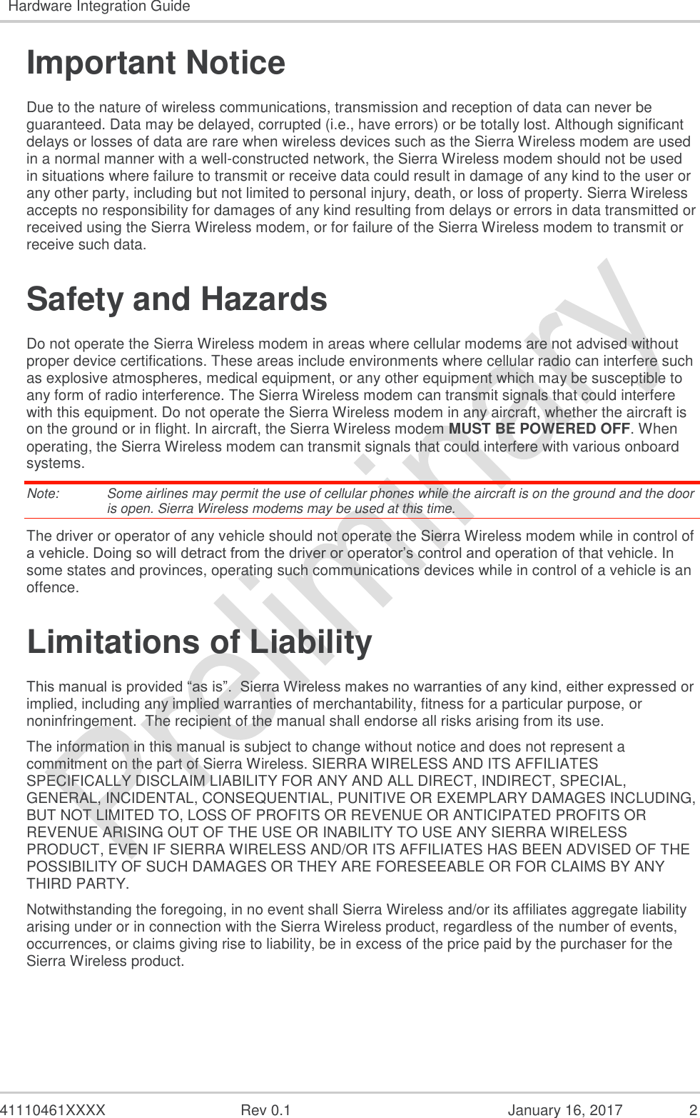   41110461XXXX  Rev 0.1  January 16, 2017  2 Hardware Integration Guide  Important Notice Due to the nature of wireless communications, transmission and reception of data can never be guaranteed. Data may be delayed, corrupted (i.e., have errors) or be totally lost. Although significant delays or losses of data are rare when wireless devices such as the Sierra Wireless modem are used in a normal manner with a well-constructed network, the Sierra Wireless modem should not be used in situations where failure to transmit or receive data could result in damage of any kind to the user or any other party, including but not limited to personal injury, death, or loss of property. Sierra Wireless accepts no responsibility for damages of any kind resulting from delays or errors in data transmitted or received using the Sierra Wireless modem, or for failure of the Sierra Wireless modem to transmit or receive such data. Safety and Hazards Do not operate the Sierra Wireless modem in areas where cellular modems are not advised without proper device certifications. These areas include environments where cellular radio can interfere such as explosive atmospheres, medical equipment, or any other equipment which may be susceptible to any form of radio interference. The Sierra Wireless modem can transmit signals that could interfere with this equipment. Do not operate the Sierra Wireless modem in any aircraft, whether the aircraft is on the ground or in flight. In aircraft, the Sierra Wireless modem MUST BE POWERED OFF. When operating, the Sierra Wireless modem can transmit signals that could interfere with various onboard systems. Note:   Some airlines may permit the use of cellular phones while the aircraft is on the ground and the door is open. Sierra Wireless modems may be used at this time. The driver or operator of any vehicle should not operate the Sierra Wireless modem while in control of a vehicle. Doing so will detract from the driver or operator’s control and operation of that vehicle. In some states and provinces, operating such communications devices while in control of a vehicle is an offence. Limitations of Liability This manual is provided “as is”.  Sierra Wireless makes no warranties of any kind, either expressed or implied, including any implied warranties of merchantability, fitness for a particular purpose, or noninfringement.  The recipient of the manual shall endorse all risks arising from its use.   The information in this manual is subject to change without notice and does not represent a commitment on the part of Sierra Wireless. SIERRA WIRELESS AND ITS AFFILIATES SPECIFICALLY DISCLAIM LIABILITY FOR ANY AND ALL DIRECT, INDIRECT, SPECIAL, GENERAL, INCIDENTAL, CONSEQUENTIAL, PUNITIVE OR EXEMPLARY DAMAGES INCLUDING, BUT NOT LIMITED TO, LOSS OF PROFITS OR REVENUE OR ANTICIPATED PROFITS OR REVENUE ARISING OUT OF THE USE OR INABILITY TO USE ANY SIERRA WIRELESS PRODUCT, EVEN IF SIERRA WIRELESS AND/OR ITS AFFILIATES HAS BEEN ADVISED OF THE POSSIBILITY OF SUCH DAMAGES OR THEY ARE FORESEEABLE OR FOR CLAIMS BY ANY THIRD PARTY. Notwithstanding the foregoing, in no event shall Sierra Wireless and/or its affiliates aggregate liability arising under or in connection with the Sierra Wireless product, regardless of the number of events, occurrences, or claims giving rise to liability, be in excess of the price paid by the purchaser for the Sierra Wireless product.    