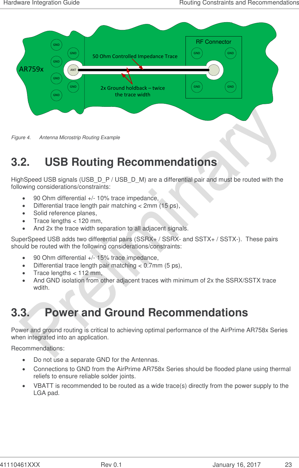  41110461XXX  Rev 0.1  January 16, 2017  23 Hardware Integration Guide Routing Constraints and Recommendations AR759xRF ConnectorGNDGNDGNDGNDGNDGNDANT50 Ohm Controlled Impedance Trace2x Ground holdback – twice the trace widthGNDGNDGNDGND Figure 4.  Antenna Microstrip Routing Example 3.2.  USB Routing Recommendations HighSpeed USB signals (USB_D_P / USB_D_M) are a differential pair and must be routed with the following considerations/constraints:  90 Ohm differential +/- 10% trace impedance,  Differential trace length pair matching &lt; 2mm (15 ps),  Solid reference planes,  Trace lengths &lt; 120 mm,  And 2x the trace width separation to all adjacent signals. SuperSpeed USB adds two differential pairs (SSRX+ / SSRX- and SSTX+ / SSTX-).  These pairs should be routed with the following considerations/constraints:  90 Ohm differential +/- 15% trace impedance,  Differential trace length pair matching &lt; 0.7mm (5 ps),  Trace lengths &lt; 112 mm,  And GND isolation from other adjacent traces with minimum of 2x the SSRX/SSTX trace wdith.  3.3.  Power and Ground Recommendations Power and ground routing is critical to achieving optimal performance of the AirPrime AR758x Series when integrated into an application.   Recommendations:  Do not use a separate GND for the Antennas.  Connections to GND from the AirPrime AR758x Series should be flooded plane using thermal reliefs to ensure reliable solder joints.  VBATT is recommended to be routed as a wide trace(s) directly from the power supply to the LGA pad. 