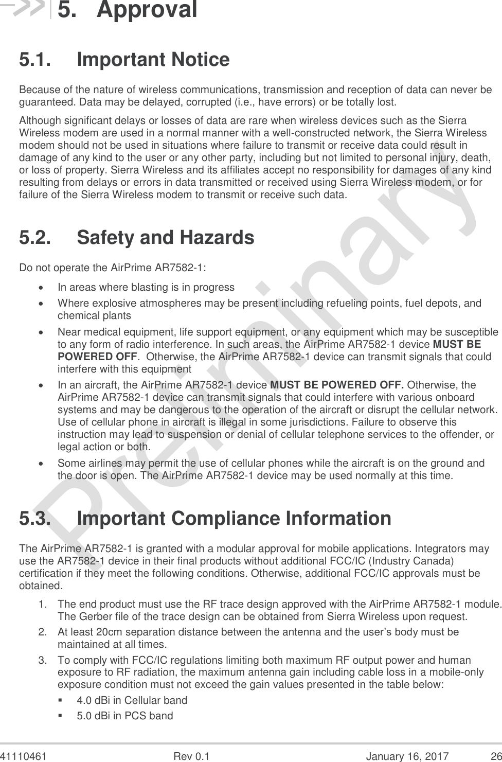  41110461  Rev 0.1  January 16, 2017  26 5.  Approval 5.1.  Important Notice Because of the nature of wireless communications, transmission and reception of data can never be guaranteed. Data may be delayed, corrupted (i.e., have errors) or be totally lost.  Although significant delays or losses of data are rare when wireless devices such as the Sierra Wireless modem are used in a normal manner with a well-constructed network, the Sierra Wireless modem should not be used in situations where failure to transmit or receive data could result in damage of any kind to the user or any other party, including but not limited to personal injury, death, or loss of property. Sierra Wireless and its affiliates accept no responsibility for damages of any kind resulting from delays or errors in data transmitted or received using Sierra Wireless modem, or for failure of the Sierra Wireless modem to transmit or receive such data.  5.2.  Safety and Hazards Do not operate the AirPrime AR7582-1:  In areas where blasting is in progress   Where explosive atmospheres may be present including refueling points, fuel depots, and chemical plants   Near medical equipment, life support equipment, or any equipment which may be susceptible to any form of radio interference. In such areas, the AirPrime AR7582-1 device MUST BE POWERED OFF.  Otherwise, the AirPrime AR7582-1 device can transmit signals that could interfere with this equipment   In an aircraft, the AirPrime AR7582-1 device MUST BE POWERED OFF. Otherwise, the AirPrime AR7582-1 device can transmit signals that could interfere with various onboard systems and may be dangerous to the operation of the aircraft or disrupt the cellular network. Use of cellular phone in aircraft is illegal in some jurisdictions. Failure to observe this instruction may lead to suspension or denial of cellular telephone services to the offender, or legal action or both.   Some airlines may permit the use of cellular phones while the aircraft is on the ground and the door is open. The AirPrime AR7582-1 device may be used normally at this time.  5.3.  Important Compliance Information The AirPrime AR7582-1 is granted with a modular approval for mobile applications. Integrators may use the AR7582-1 device in their final products without additional FCC/IC (Industry Canada) certification if they meet the following conditions. Otherwise, additional FCC/IC approvals must be obtained.  1. The end product must use the RF trace design approved with the AirPrime AR7582-1 module. The Gerber file of the trace design can be obtained from Sierra Wireless upon request.  2. At least 20cm separation distance between the antenna and the user’s body must be maintained at all times.  3. To comply with FCC/IC regulations limiting both maximum RF output power and human exposure to RF radiation, the maximum antenna gain including cable loss in a mobile-only exposure condition must not exceed the gain values presented in the table below:   4.0 dBi in Cellular band   5.0 dBi in PCS band  