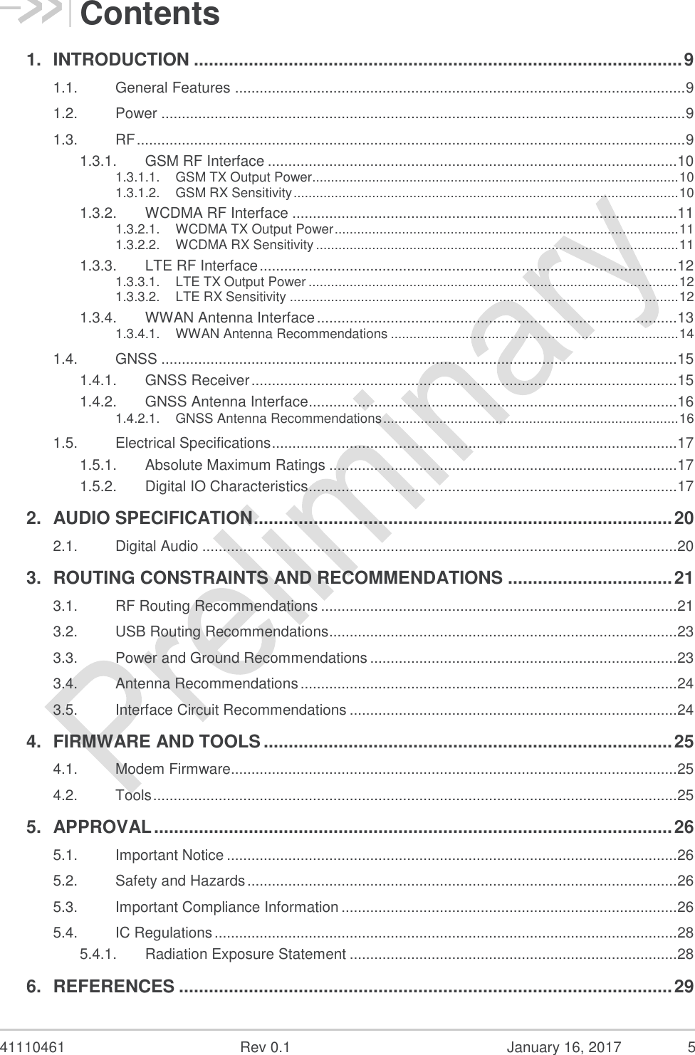  41110461  Rev 0.1  January 16, 2017  5 Contents 1. INTRODUCTION .................................................................................................. 9 1.1. General Features .............................................................................................................. 9 1.2. Power ................................................................................................................................ 9 1.3. RF ...................................................................................................................................... 9 1.3.1. GSM RF Interface .................................................................................................... 10 1.3.1.1. GSM TX Output Power.................................................................................................. 10 1.3.1.2. GSM RX Sensitivity ....................................................................................................... 10 1.3.2. WCDMA RF Interface .............................................................................................. 11 1.3.2.1. WCDMA TX Output Power ............................................................................................ 11 1.3.2.2. WCDMA RX Sensitivity ................................................................................................. 11 1.3.3. LTE RF Interface ...................................................................................................... 12 1.3.3.1. LTE TX Output Power ................................................................................................... 12 1.3.3.2. LTE RX Sensitivity ........................................................................................................ 12 1.3.4. WWAN Antenna Interface ........................................................................................ 13 1.3.4.1. WWAN Antenna Recommendations ............................................................................. 14 1.4. GNSS .............................................................................................................................. 15 1.4.1. GNSS Receiver ........................................................................................................ 15 1.4.2. GNSS Antenna Interface .......................................................................................... 16 1.4.2.1. GNSS Antenna Recommendations ............................................................................... 16 1.5. Electrical Specifications ................................................................................................... 17 1.5.1. Absolute Maximum Ratings ..................................................................................... 17 1.5.2. Digital IO Characteristics .......................................................................................... 17 2. AUDIO SPECIFICATION .................................................................................... 20 2.1. Digital Audio .................................................................................................................... 20 3. ROUTING CONSTRAINTS AND RECOMMENDATIONS ................................. 21 3.1. RF Routing Recommendations ....................................................................................... 21 3.2. USB Routing Recommendations ..................................................................................... 23 3.3. Power and Ground Recommendations ........................................................................... 23 3.4. Antenna Recommendations ............................................................................................ 24 3.5. Interface Circuit Recommendations ................................................................................ 24 4. FIRMWARE AND TOOLS .................................................................................. 25 4.1. Modem Firmware............................................................................................................. 25 4.2. Tools ................................................................................................................................ 25 5. APPROVAL ........................................................................................................ 26 5.1. Important Notice .............................................................................................................. 26 5.2. Safety and Hazards ......................................................................................................... 26 5.3. Important Compliance Information .................................................................................. 26 5.4. IC Regulations ................................................................................................................. 28 5.4.1. Radiation Exposure Statement ................................................................................ 28 6. REFERENCES ................................................................................................... 29 